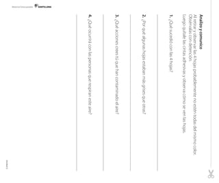Material fotocopiable

Analizo y comunico
Al retirar y observar las 4 hojas probablemente no estén todas del mismo color.
Obsérvalas con detención.
Luego quítale las cintas adhesivas y observa cómo se ven las hojas.
1. 	¿Qué sucedió con las 4 hojas?

2.	¿Por qué algunas hojas estaban más grises que otras?

3.	¿Qué acciones crees tú que han contaminado el aire?

4.	¿Qué ocurrirá con las personas que respiran este aire?

Unidad 2

 