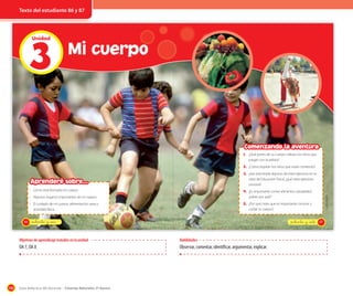 Texto del estudiante 86 y 87

3
Unidad

Mi cuerpo

Comenzando la aventura
1. ¿Qué partes de su cuerpo utilizan los niños que
juegan con la pelota?

2. ¿Cómo respiran los niños que están corriendo?
3. ¿Has practicado algunos de estos ejercicios en tu
clase de Educación Física?, ¿qué otros ejercicios
conoces?

Aprenderé sobre...
· Cómo está formado mi cuerpo.

4. ¿Es importante comer alimentos saludables?,
5. ¿Por qué crees que es importante conocer y

• El cuidado de mi cuerpo: alimentación sana y
actividad física.
86

cuidar tu cuerpo?

_ochenta y _seis

_ochenta y _siete

Objetivos de aprendizaje tratados en la unidad

Habilidades

OA 7, OA 8

108

Observar, comentar, identificar, argumentar, explicar.

Guía didáctica del docente – Ciencias Naturales 2º básico

Latinstock

¿sabes por qué?

• Algunos órganos importantes de mi cuerpo.

87

 