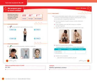 Texto del estudiante 88 y 89

Me preparo para
la nueva unidad
Recuerda lo que sabes y
desarrolla las siguientes
actividades. Al finalizar,
completa pintando:

Unidad 3: Mi cuerpo

Medir y registrar

3. En esta actividad deberán registrar cuántas veces son capaces de agacharse y
Correcto

Por lograr

Aún no logrado

levantarse en el período de tiempo que tardas en contar hasta diez. La primera
vez con ambos pies y la segunda solo sobre un pie.
a. Uno de los integrantes se agacha y se para, contando cuántas veces
toca el suelo.

Identificar partes del cuerpo

1.

b. El otro compañero cuenta hasta diez y le avisa a su compañero
que deje de agacharse.

Une cada parte del cuerpo humano con su nombre.

c. Luego, repiten el ejercicio, pero esta vez solo se agacha sobre un pie.

Piernas

Tronco

Cuello

Brazos

Identiﬁcar hábitos saludables

2.

Marca las acciones que ayudan a mantener tu cuerpo sano.

d. Registra en la siguiente tabla tus resultados.

¿Cuántas veces me agacho en un tiempo determinado?
Tiempo

En dos pies

En un pie

Lo que tardas en
contar hasta diez.
e. Comenta con tus compañeros.
·
88

¿Todos tienen los mismos resultados?, ¿por qué?

_ochenta y _ocho

_ochenta y nueve

Objetivos de aprendizaje tratados en la unidad

OA 7, OA 8

110

Habilidades

Identificar, experimentar y comunicar.

Guía didáctica del docente – Ciencias Naturales 2º básico

89

 