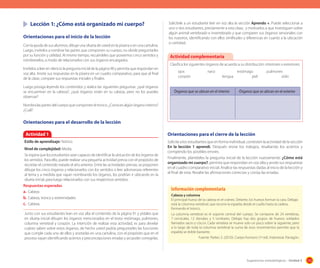 Lección 1: ¿Cómo está organizado mi cuerpo?
Orientaciones para el inicio de la lección
Con la ayuda de sus alumnos, dibuje una silueta de usted en la pizarra o en una cartulina.
Luego, invítelos a nombrar las partes que componen su cuerpo, no olvide preguntarles
por su función y utilidad. Al mismo tiempo, recuérdeles que poseemos cinco sentidos y
nómbreselos, a modo de relacionarlos con sus órganos encargados.
Invítelos a leer en silencio la pregunta inicial de la página 90 y permita que respondan en
voz alta. Anote sus respuestas en la pizarra en un cuadro comparativo, para que al final
de la clase, compare sus respuestas iniciales y finales.
Luego prosiga leyendo los contenidos y realice las siguientes preguntas: ¿qué órganos
se encuentran en la cabeza?, ¿qué órganos están en tu cabeza, pero no los puedes
observar?

Solicítele a un estudiante leer en voz alta la sección Aprendo +. Puede seleccionar a
uno o dos estudiantes, previamente a esta clase, y motivarlos a que investiguen sobre
algún animal vertebrado e invertebrado y que comparen sus órganos sensoriales con
los nuestros, identificando con ellos similitudes y diferencias en cuanto a la ubicación
o cantidad.

Actividad complementaria
Clasifica los siguientes órganos de acuerdo a su distribución: interiores o exteriores.
ojos 		
nariz 		
estómago	
pulmones	
corazón 			
lengua 		
piel 		
oído
Órganos que se ubican en el interior

Órganos que se ubican en el exterior

Nombra las partes del cuerpo que componen el tronco. ¿Conoces algún órgano interno?
¿Cuál?

Orientaciones para el desarrollo de la lección
Actividad 1
Estilo de aprendizaje: Teórico
Nivel de complejidad: Media.
Se espera que los estudiantes sean capaces de identificar la ubicación de los órganos de
los sentidos. Para ello, puede realizar una pequeña actividad previa con el propósito de
recordar el contenido tratado el año anterior. Entre las actividades previas, se proponen
dibujar los cinco órganos y relacionarlos con los sentidos o leer adivinanzas referentes
al tema y a medida que vayan nombrando los órganos, los podrían ir ubicando en la
silueta inicial, para luego relacionarlos con sus respectivos sentidos.
Respuestas esperadas
a.	 Cabeza
b.	 Cabeza, tronco y extremidades
c.	 Cabeza.
Junto con sus estudiantes lean en voz alta el contenido de la página 91 y pídales que
en silueta inicial dibujen los órganos mencionados en el texto: estómago, pulmones,
columna vertebral y corazón. La intención de realizar esta actividad, es para develar
cuánto saben sobre estos órganos, de hecho usted podría preguntarles las funciones
que cumple cada uno de ellos y anotarlas en una cartulina, con el propósito que en el
proceso vayan identificando aciertos y preconcepciones erradas y así poder corregirlas.

Orientaciones para el cierre de la lección
Solicite a los estudiantes que en forma individual, contesten la actividad de la sección
En la lección 1 aprendí. Después revise los trabajos, resaltando los aciertos y
corrigiendo los posibles errores.
Finalmente, plantéeles la pregunta inicial de la lección nuevamente: ¿Cómo está
organizado mi cuerpo?, permita que respondan en voz alta y anote sus respuestas
en el cuadro comparativo inicial. Analice las respuestas dadas al inicio de la lección y
al final de esta. Resalte las afirmaciones correctas y corrija las erradas.

Información complementaria
Cabeza y columna
El principal hueso de la cabeza es el cráneo. Delante, los huesos forman la cara. Debajo
está la columna vertebral, que recorre la espalda desde el cuello hasta la cadera,
formando el tronco.
La columna vertebral es el soporte central del cuerpo. Se compone de 24 vertebras,
7 cervicales, 12 dorsales y 5 lumbares. Debajo hay dos grupos de huesos soldados
llamados sacro y cóccix. Cada vertebra se mueve solo un poco sobre la siguiente, pero
a lo largo de toda la columna vertebral la suma de esos movimientos permite que la
espalda se doble bastante.
Fuente: Parker, S. (2010). Cuerpo humano (1º ed). Indonesia: Parragón.

Sugerencias metodológicas - Unidad 3

113

 