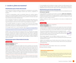Lección	2:	¿Cómo	nos	movemos?	
Orientaciones	para	el	inicio	de	la	lección
Con la ayuda de sus alumnos, dibuje una silueta de un estudiante en una cartulina.
Luego, invítelos a nombrar los órganos internos que conocen y regístrelos en
la pizarra.
A modo de rompecabezas, usted irá mostrando láminas de nuestros órganos
internos y los estudiantes deberán identificar el nombre y la ubicación del órgano. Es
probable que tengan problemas para reconocerlos, para ello es necesario que usted
vaya orientando la actividad, dándoles pistas.
Una vez ubicados los órganos en el lugar que les corresponde, haga mención que
son muy delicados y como tal, nuestra naturaleza ha pensado en todo. Realice la
siguiente pregunta: ¿Qué estructura de nuestro cuerpo protege estos órganos?
Los estudiantes deberían ser capaces de contestar que la estructura que protege
estos órganos internos es el esqueleto, el cual además nos permite movernos, con la
ayuda de las articulaciones y músculos (Sistema locomotor)
Si es posible, revise con su curso el siguiente video http://www.juntadeandalucia.
es/averroes/carambolo/WEB%20JCLIC2/Agrega/Medio/El%20cuerpo%20humano/
Cuerpo%20en%20movimiento/contenido/cm009_oa01_es/index.html
Invítelos a leer en forma silenciosa la pregunta inicial y el contenido de la página
94. Con el propósito de constatar la comprensión de lo leído, realice las siguientes
preguntas: ¿qué función cumple el sistema locomotor?, ¿cómo está conformado
el sistema locomotor?, ¿cómo son los huesos?, ¿qué función cumple el esqueleto?,
¿cómo está formada la columna vertebral?, ¿qué actividades te permite realizar la
columna vertebral?

Orientaciones	para	el	desarrollo	de	la	lección
Actividad 2
Estilo de aprendizaje: Reflexivo.
Nivel de complejidad: Alta.
Invite a los estudiantes a analizar dos modelos de columna vertebral y que respondan
en sus cuadernos: ¿cuál de los dos permite mayor movimiento de la estructura? Se
espera que los estudiantes sean capaces de identificar el segundo modelo como la
estructura que permite mayor movilidad. Además, deberán recordar el modelo que
crearon para la unidad 1 con lana y carretes de hilo (si puede, vuelva a utilizarlos). Se
espera que los estudiantes comparen a través de la observación de los movimientos
de un compañero, el movimiento que realiza el prototipo construido de la columna
vertebral y encuentren similitud entre ambos modelos.
Pídales a sus estudiantes que lean por turno y en voz alta el contenido de la página
93 y motívelos a contestar las siguientes preguntas: ¿cómo son los músculos?, ¿cómo
estarán unidos los músculos con los huesos?

Es muy probable que los estudiantes no logren contestar esta última pregunta, pero
de todas maneras, podrá escuchar sus ideas previas. Luego oriente la respuesta y
explíqueles que los músculos están sujetos a los huesos del esqueleto por tendones.

Orientaciones	para	el	cierre	de	la	lección
Solicite a sus estudiantes que en forma individual contesten la actividad de la sección
En la lección 2 aprendí.
Luego plantéeles la pregunta que da título a la lección ¿Cómo nos movemos? y
complemente con preguntas como: ¿qué sucedería si nuestro cuerpo no contará con
el sistema locomotor?, ¿cómo nos desplazaríamos?, ¿podríamos desplazarnos?, ¿qué
pasaría con nuestros órganos internos?
Invítelos a reflexionar sobre lo que aprendieron en esta clase y la utilidad de este
aprendizaje.

Actividad 3
Estilo de aprendizaje: Activo y pragmático.
Nivel de complejidad: Media.
En esta actividad se espera que los alumnos sean capaces de conocer a través de la
construcción de un modelo, la estructura del aparato locomotor. Para esto, solicite
los materiales que se indican en la actividad. Organice al curso en grupos de trabajo.
Para construir el modelo, deberán tomar los dos rectángulos de cartón
y perforar un orificio en un extremo de estos. Luego deben amarrar
con la lana ambos cartones. Procure que quede una estructura que
permita el movimiento (simulando el codo).
Infle el globo alargado. Una vez inflado, amárrelo al cartón de un
extremo, dóblelo en la unión de los cartones y amárrelo al otro extremo del cartón,
simulando dos músculos.
Indique a los estudiantes que el cartón actúa como los huesos de un brazo y el
globo como los músculos, y que al mover el brazo, todas las estructuras participan
coordinadamente.
Respuestas esperadas
a. En la cabeza, tronco y extremidades. Cabeza, tronco y extremidades
b. Órganos blandos y ﬂexibles.

Información complementaria
Huesos diminutos
Los huesos más diminutos son el martillo, el yunque y el estribo, en el oído interno. Cada
uno de ellos mide 5 mm de largo. Se llaman los huesecillos del oído y llevan el sonido
desde el tímpano hasta la parte más interna del oído, la cóclea.
Fuente: Parker, S. (2010). Cuerpo humano (1º ed). Indonesia: Parragón.

Sugerencias metodológicas - Unidad 3

115

 