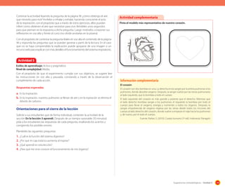 Continúe la actividad leyendo la pregunta de la página 96 ¿cómo obtengo el aire
que necesito para vivir? Invítelos a inhalar y exhalar, haciendo consciente el acto
de la respiración, con el propósito que a través de estos ejercicios, ellos puedan
inferir como obtienen el aire que necesitan para vivir. Bríndeles unos segundos
para que piensen en la respuesta a dicha pregunta. Luego motívelos a exponer sus
reflexiones en voz alta y frente al curso (no olvide anotarlas en la pizarra)

Actividad complementaria
Pinta el modelo más representativo de nuestro corazón.

	
  

	
  

Con el propósito de contestar la pregunta léales en voz alta el contenido de la página
96 y responda las preguntas que se puedan generar a partir de la lectura. En el caso
que no se haya comprendido la explicación puede apoyarse de una imagen o un
recurso web para explicar con más detalles el funcionamiento del sistema respiratorio.

Actividad 5
Estilos de aprendizaje: Activo y pragmático
Nivel de complejidad: Media.
Con el propósito de que el experimento cumpla con sus objetivos, se sugiere leer
las instrucciones en voz alta y pausada, constando a través de la observación el
cumplimiento de cada acción.
Respuestas esperadas

a. En la inspiración.
b. En la inspiración, nuestros pulmones se llenan de aire y en la espiración se elimina el
dióxido de carbono.

Orientaciones	para	el	cierre	de	la	lección
Solicite a sus estudiantes que de forma individual, contesten la actividad de la
sección En la lección 3 aprendí. Después de un tiempo razonable (10 minutos)
pida a los estudiantes las respuestas de cada pregunta, resaltando los aciertos y
corrigiendo los posibles errores.

Información complementaria
El corazón
El corazón son dos bombas en una. La derecha envía sangre por la arteria pulmonar a los
pulmones, donde absorbe oxigeno. Después, la sangre vuelve por las venas pulmonares
al lado izquierdo, que lo bombea a todo el cuerpo.
El lado izquierdo del corazón es más grande y potente que el derecho. Mientras que
el lado derecho bombea sangre a los pulmones, el izquierdo la bombea por todo el
cuerpo para llevar el oxigeno, energía y nutrientes a todos los órganos. Después, la
sangre empobrecida de oxigeno regresa por las venas desde todos los rincones del
cuerpo al lado derecho del corazón, donde vuelve a empezar el viaje hacia los pulmones
y, de nuevo, por el todo el cuerpo.
Fuente: Parker, S. (2010). Cuerpo humano (1º ed). Indonesia: Parragón

Plantéeles las siguientes preguntas:

1. ¿Cuál es la función del sistema digestivo?
2. ¿Por qué mi caja torácica aumenta al inspirar?
3. ¿Qué aprendí en esta lección?
4. ¿Para qué me sirve conocer el funcionamiento de mis órganos?

Sugerencias metodológicas - Unidad 3

119

 