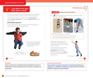 Texto del estudiante 102 y 103

Lección

4

¿Qué debo hacer para
estar fuerte y sano?

Unidad 3: Mi cuerpo
OA 8

Actividad 6
Actividad 2 Identifico los músculos que ejercito

En esta unidad has estudiado tu cuerpo, sus órganos y estructuras más importantes,
pero ¿qué importancia tendría conocer todo esto si no sabes cuidar tu cuerpo?
Si quieres crecer y estar sano, sin enfermarte, necesitas realizar ejercicio,
consumir alimentos saludables, beber abundante líquido y dormir al menos 8
a 9 horas diarias.

1.

Practica los siguientes ejercicios y dibuja en tu cuaderno los músculos
que sientes que estás trabajando.

¿Por qué hacer ejercicio?
Tal como los músculos de las piernas y los brazos se tonifican al hacer deporte, el
corazón también se fortalece cuando haces ejercicios.

2. Responde las preguntas con tus compañeros.
a. ¿Cuál de los tres ejercicios crees que es mejor?, ¿por qué?
b. ¿Cuál de estos ejercicios podrías practicar en tu casa?

Tu cuerpo tiene casi 600 músculos. Si no
se trabajan, pierden fuerza y elasticidad.
Por eso, es necesario hacer ejercicios
físicos con frecuencia, como caminar,
correr, saltar y trotar.

¿Sabías que mientras
duermes tu cuerpo crece?

Intenta practicar todos los días dos de
estos ejercicios cuando llegues del colegio,
durante el tiempo que tardas en escuchar tres
canciones en la radio.
Recuerda que antes de practicar cualquier
deporte, debes hacer un pequeño
calentamiento, moviendo tu cuerpo
lentamente. Al finalizar, no olvides estirar tus
músculos. Así evitarás dolores posteriores o
posibles lesiones.
Niño elongando

102

_ciento _dos

_ciento _tres

103

OA trabajado 8

Explicar la importancia de la actividad física para el desarrollo de los músculos y el
fortalecimiento del corazón, proponiendo formas de ejercitarla e incorporarla en sus
hábitos diarios.

124

Recursos web para apoyar la lección

http://contenidos.proyectoagrega.es/visualizador-1/Visualizar/Visualizar.do?idioma=es
&identificador=es_2009063012_7240105&secuencia=false (video sobre los alimentos
saludables y la importancia de realizar deportes).

Guía didáctica del docente – Ciencias Naturales 2º básico

 