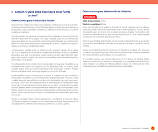 Lección 4: ¿Qué debo hacer para estar fuerte
	 	
y sano?

Orientaciones para el desarrollo de la lección

Orientaciones para el inicio de la lección  

Estilo de aprendizaje: Activo.  

Para comenzar esta lección, invite a los estudiantes a reflexionar acerca de qué debemos hacer para estar fuertes y sanos. Bríndeles algunos minutos para que piensen en
la respuesta. Luego permítales comentar sus reflexiones frente al curso y no olvide
anotarlas en la pizarra.

Nivel de complejidad: Media.
Invite a los estudiantes a realizar la Actividad 6, donde deberán practicar algunos
ejercicios y pintar los músculos que sienten que se están trabajando. Una vez que los
estudiantes hayan terminado esta actividad, proceda a revisarla, mostrando e indicando el nombre del músculo que está ejerciendo fuerza. En esta instancia podría
coordinarse con el profesor de Educación Física.

Con el propósito de responder la pregunta inicial, motívelos a observar el recurso
educativo propuesto en la página 114. Luego compare junto con sus alumnos, las
respuestas dadas por los estudiantes con la información brindada por usted a través
del recurso educativo, destacando y subrayando los aciertos, corrigiendo las preconcepciones erróneas y completando ideas.
A continuación, invítelos a leer en silencio los dos primeros párrafos de la página
102. Con el propósito de constatar la comprensión de lo leído, realice las siguientes
preguntas: ¿por qué es importante cuidar nuestro cuerpo?, ¿qué debemos hacer
para cuidar nuestro cuerpo?, ¿por qué es recomendable beber abundante líquido y
dormir ocho horas diarias?
Con el propósito de no olvidar estos consejos dados en la página 102, pídales a sus
estudiantes que realicen un esquema con las siguientes frases: mi cuerpo, debo
cuidarlo, realizar ejercicio, consumir alimentos sanos, beber agua y dormir. Pueden
hacerlo en hoja de block, para luego pegarlos en un rincón de la sala.

Actividad 6

Observe que al realizar abdominales son los músculos del abdómen los que más ejercitan; al hacer sentadillas, los músculos de las piernas y al saltar la cuerda, las piernas
y brazos.
Invite a sus estudiantes a leer los consejos que se brindan en la página 103 y practique
con ellos una pequeña rutina de calentamiento y elongaciones, puede acompañarse
de música. Solicíteles que lo dibujen en sus cuadernos
Si es posible organice una mañana deportiva con los niños y sus familias. Realice
trípticos en clases con sus alumnos y entréguelos a sus apoderados durante la actividad. Organice un partido de fútbol, basketbol o según los intereses de los niños.
Complemente la actividad compartiendo alimentos saludables.

Luego invítelos a jugar a Convénceme, si te atreves, el propósito de esta actividad es
motivar a los estudiantes a buscar el mejor argumento para incidir y persuadir a usted
a realizar deportes, para ello lea en voz alta y con dramatismo ¿por qué hacer ejercicio? Y por turnos cada estudiante planteará un argumento lo suficientemente sólido
como para convencerlo para de hacer deportes. Su deber no será solo escucharlo,
sino que además deberá contraargumentar las reflexiones de sus estudiantes. Él que
lo logre gana. En el caso que existan varios argumentos, puede apoyarse de sus estudiantes y entre todos buscar el mejor o simplemente complementarlos para crear
uno nuevo.
Prosiga la actividad y léales el último párrafo junto con el pie de la foto de la página
102, luego compare el mensaje con los argumentos que ellos mencionaron en la
actividad anterior, identificando semejanzas, diferencias y nuevos aportes.

Sugerencias metodológicas - Unidad 3

125

 