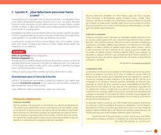 Lección 4:	 ¿Qué debo hacer para estar fuerte
	 	
y sano?
Continúe la lección y colóqueles sobre la mesa dos alimentos, uno saludable (frutas)
y otro dañino (empanadas de queso) Divida al curso en dos. Uno grupo defenderá
la idea de comer sanamente y el otro deberá patrocinar la comida chatarra, creando
con ello un debate. Su labor será moderar esta actividad, guiando los argumentos y
promoviendo el contraargumento.
Inmediatamente, solicite a sus estudiantes a leer los dos primeros párrafos de la página 106. En seguida, pídales que busquen en revistas tres alimentos que señala el texto
y que expliquen con sus palabras el por qué debemos consumirlos.
A continuación, prosiga con la lectura de las páginas 106 y 107 e invítelos a imaginarse cómo serían si no practicasen ejercicio, ni dietas. Pídales dibujar aquello que
imaginaron, en sus cuadernos.

Actividad 7
Estilos de aprendizaje: Activo y pragmático.
Nivel de complejidad: Alta.
Se espera que los estudiantes dibujen dos formas de ejercitar su cuerpo. Los niños de
esta edad dimensionan el ejercicio como prácticas deportivas, pero no lo relacionan
con los juegos que realizan a diario, por lo tanto ayúdelos a identificar los juegos
como una forma de ejercitar el cuerpo.
Enfatice en que los juegos físicos también son formas de ejercitar el cuerpo.

Orientaciones para el cierre de la lección
Solicite a sus estudiantes que recorten y peguen las imágenes que trajeron para
responder En la lección 4 aprendí, en sus cuadernos y que identifique a qué actividad corresponde. Puede enviarlo de tarea.
Luego reflexionen sobre la siguiente frase: cuerpo sano, mente sana.

Información complementaria
Colaciones saludables

Para los escolares más pequeños se recomienda una colación de alrededor de
150 calorías y para adolescentes una que contenga cerca de 200 calorías. La idea
es no favorecer un aporte excesivo de calorías del día. Para ellos es importante
leer la información nutricional y el listado de ingredientes que traen los alimentos en la etiqueta, te ayudará a seleccionar lo mejor. Si dentro de los tres primeros ingredientes listados aparece azúcar, grasa o sal lo más probable es que ese
alimento no pertenezca a la categoría de alimento saludable.

Algunas colaciones saludables son frutas frescas; jugos de frutas naturales;
frutas desecadas o deshidratadas (pasas, manzanas, peras, ciruelas, higos,
duraznos, damascos); semillas (maní, almendras, nueces); sándwich en base de
pan integral con palta, jamón, quesillo, pollo. Dentro de los productos lácteos,
el yogurt y las leches con un bajo contenido de graso (descremados) y sin agregado de cereales para el desayuno.
Colaciones no saludables

Podemos considerar como colaciones no saludables aquellos alimentos ricos
en azúcares, grasas, grasas trans, sal y colorantes (especialmente rojos y amarillos) tales como: bebidas gaseosas, refrescos en polvos; caramelos; cereales para
el desayuno; chocolates; galletas especialmente con cobertura de chocolate;
galletas con relleno; bolsitas de galletas; papas fritas; suflitos; ramitas, nachos
y otros productos con alto contenido de sal, grasas y azúcares simples que
se venden en bolsitas (snacks). También podemos definir como colación no
saludable, a cualquier alimento cuya cantidad exceda en forma importante el
requerimiento diario de calorías favoreciendo de esta manera el desarrollo de
sobrepeso y obesidad.
Recuperado de: www.alimentosysalud.cl/
La obesidad en Chile

La obesidad constituye en la actualidad la enfermedad nutricional mas prevalerte en la población de menos de 20 años. En población escolar chilena, la
tendencia secular muestra que la obesidad se ha casi triplicado en varones y
mujeres al comparar estudios realizados en la década del 80 y del 90, en la
actualidad no es necesario consumir grandes cantidades de alimento para
acumular un exceso de peso corporal. La gran disponibilidad de alimentos
hipercalóricos y los hábitos de vida cada vez más sedentarios especialmente
en poblaciones urbanas, condicionan una retención neta de calorías que al
mantenerse en el tiempo, explican el aumento creciente en la prevalencia de
sobrepeso y obesidad. Por otra parte los hábitos familiares muy arraigados son
difíciles de reemplazar por otros más saludables, sino se involucra a la familia en
el tratamiento del sobrepeso
La obesidad infantil y juvenil es una enfermedad crónica porque se perpetua
en el tiempo y suele acompañarse de trastornos metabólicos como la hipercolesterolemia y resistencia insulinica que determina a futuro un mayor riesgo de
adquirir Diabetes Mellitas tipo 2, de Hipertensión arterial y arteriosclerosis y de
muerte prematura por enfermedades cardiovasculares isquémicas.
Fuente: Burrows A, Raquel, Garratas Z, Vivien, Leiva B, Laura et al. (2001).
Características biológicas, familiares y metabólicas de la obesidad infantil y juvenil.
Rev. méd. Chile. [online]. oct. vol.129, no.10.

Sugerencias metodológicas - Unidad 3

127

 