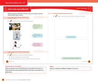 Texto del estudiante 106 y 107

Unidad 3: Mi cuerpo

¿Qué estoy aprendiendo?

OA 8

Realiza las siguientes actividades. Al finalizar, revisa con tu profesor y pinta las
huellas de Monti según tus logros.
Conocer y explicar la importancia de la actividad física para
mis músculos y corazón

1.

Proponer formas de ejercitar diariamente mi cuerpo

3.

Dibuja un ejercicio que puedas realizar en los siguientes momentos:.

Une cada ilustración con el beneficio que te aporta.

Prepara tu cuerpo
antes de hacer ejercicio.
Así evitarás dolores
posteriores.

Fortalece todos los
músculos, incluyendo el
corazón.

Durante el recreo

Estira los músculos
después del ejercicio,
para evitar lesiones.

Conocer la importancia de una alimentación saludable para
cuidar mi cuerpo

2.

Responde en tu cuaderno las siguientes preguntas.
a. ¿Por qué es importante consumir legumbres?
Al llegar a tu casa después del colegio

b. ¿Qué alimentos te aportan calcio?, ¿por qué es importante consumirlos?
106

_ciento _seis

_ciento _siete

Evaluación de proceso - OA evaluado 8

Explicar la importancia de la actividad física para el desarrollo de los músculos y el
fortalecimiento del corazón, proponiendo formas de ejercitarla e incorporarla en sus
hábitos diarios.

128

Objetivo:

Evaluar los contenidos y habilidades trabajadas en las lección 4.

Guía didáctica del docente – Ciencias Naturales 2º básico

107

 