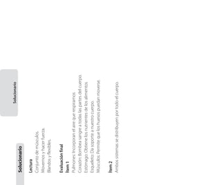Ítem 2
Ambos sistemas se distribuyen por todo el cuerpo.

Evaluación final
Ítem 1
Pulmones: Incorporan el aire que respiramos
Corazón: Bombea sangre a todas las partes del cuerpo.
Estómago: Obtiene los nutrientes de los alimentos
Esqueleto: Da soporte a nuestro cuerpo.
Músculos: Permite que los huesos puedan moverse.

Lectura
Conjunto de músculos.
Movernos y hacer fuerza.
Blandos y flexibles.

Solucionario

Solucionario
Material fotocopiable 1

 