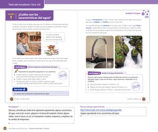 Texto del estudiante 124 y 125

Lección

1

¿Cuáles son las
características del agua?

Todos los seres vivos necesitan agua para vivir. Por ejemplo, necesitas agua para lavar
tus dientes y ducharte. También necesitas agua para preparar los alimentos. El árbol
de la fruta que comes también necesitó agua para crecer.

Unidad 4: El agua
El agua es transparente, es decir, no tiene color. Tampoco tiene sabor, por lo que se
dice que es insípida y es inodora, ya que no tiene olor.
La capacidad del agua de vaciarse de un lugar a otro, se debe a que el agua fluye o
escurre. Cuando abres la llave, el agua escurre por el lavamanos y cuando los hielos
se derriten en las montañas, el agua escurre formando los ríos. ¿En qué otro ejemplo
ves esta característica del agua?

Una dieta saludable
debiera incluir alrededor
de 4 vasos de agua al día.

Como sabes, en la Tierra existen varias masas de agua, en las que se acumulan aguas
dulces y saladas. ¿Qué características tiene este recurso que es tan importante para
la vida?

Actividad 1
Actividad 2 Observo algunas características del agua
Respondan las siguientes preguntas en sus cuadernos.
a. ¿Pueden observar el lápiz a través del vaso de agua?,
¿qué característica del agua les permite hacerlo?
b. Prueben el agua, ¿tiene algún sabor?, ¿y olor?
c. Pongan agua sobre sus manos. ¿Pueden contener el agua?,
¿por qué?, ¿puede el agua pasar entre tus dedos aunque estén juntos?

Actividad 2
Actividad 2 Analizo si el agua tiene forma
Reúnan cuatro frascos transparentes de diferentes formas y enumérenlos.
Agreguen agua a cada uno de ellos. Luego observen y respondan en su
cuaderno.
a. ¿Qué forma tiene el agua en los frascos 1 y 2?
b. Dibujen las formas que adopta el agua en los frascos 3 y 4.

Aprendo

c. Viertan el agua del frasco 4 al frasco 3. ¿Qué forma tiene ahora?

Tu cuerpo está compuesto en gran parte por agua.
124

_ciento veinticinco

_ciento _veinticuatro

OA trabajado 9

Observar y describir por medio de la exploración experimental, algunas características
del agua, como la de: escurrir, adaptarse a la forma del recipiente, disolver algunos
sólidos, como el azúcar y la sal, ser transparente e inodora, evaporarse y congelarse con
los cambios de temperatura.

150

Recursos web para apoyar la lección

http://centros3.pntic.mec.es/cp.la.canal/agua/agua.htm
(página especializada en las características del agua).

Guía didáctica del docente – Ciencias Naturales 2º básico

125

 