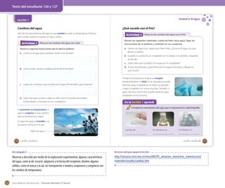 Texto del estudiante 126 y 127

Unidad 4: El agua

Lección 1

Cambios del agua
Otra de las características del agua es que cambia al variar su temperatura. Observa
qué sucede cuando se expone al calor o al frío.

Actividad 3
Actividad 2 Observo los cambios del agua con calor
Observa y sigue las instrucciones que te dará tu profesor.
a. ¿Cómo es el agua que tu profesor vierte en el hervidor?

¿Qué sucede con el frío?
Actividad 4
Actividad 2 Observo los cambios del agua con el frío
Reúnan los siguientes materiales: cubeta de hielo vacía, agua. Sigan las
instrucciones de su profesor y contesten en sus cuadernos.
a. Llenen con agua una cubeta para hacer hielo. ¿Cómo es el agua con que
llenan la cubeta?
b. Guarden la cubeta en un congelador, en el colegio si es posible, y sáquenla
al otro día.
c. ¿Qué creen que sucederá con el agua en el congelador?

b. ¿Qué sucede cuando tu profesor enciende el hervidor?

c. Luego de un tiempo, ¿qué sucede con el agua del hervidor?, ¿qué observas?

d. ¿Qué crees que ocurriría si dejas un hielo cerca el hervidor encendido?
Compruébalo y comenta con tus compañeros.
Al aumentar su temperatura, el
agua se evapora, lo que significa
que se transforma en vapor.

d. Al otro día observen. ¿Qué forma tiene el agua? Describan y dibujen lo
que ocurrió.
Al bajar la temperatura, el agua se congela,
transformándose en hielo. En la naturaleza, puedes
observar agua congelada en la nieve, los glaciares
y lagos congelados en zonas muy frías. También, si
algún día hace mucho frío, puedes observar agua
congelada como escarcha.

En la lección 1 aprendí
Completa la característica del agua que se representa en cada fotografía.

El vapor de agua es invisible y se
encuentra siempre en el aire.
Vapor de agua

126

Cambia de…

_ciento veintiséis

Al calentarse se…

Al enfriarse se…

_ciento veintisiete

OA trabajado 9

Observar y describir por medio de la exploración experimental, algunas características
del agua, como la de: escurrir, adaptarse a la forma del recipiente, disolver algunos
sólidos, como el azúcar y la sal, ser transparente e inodora, evaporarse y congelarse con
los cambios de temperatura.

152

Recursos web para apoyar la lección

http://concurso.cnice.mec.es/cnice2005/93_iniciacion_interactiva_materia/curso/
materiales/estados/cambios.htm

Guía didáctica del docente – Ciencias Naturales 2º básico

127

 