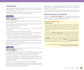 Cambios del agua
Hágales la siguiente pregunta: ¿el agua cambiará con el calor o el frío? Deje que los
alumnos realicen sus comentarios y dígales: podremos responder esa pregunta con
las actividades que siguen en la lección.
Explíqueles a los alumnos que el agua puede cambiar al variar su temperatura. Lean
el párrafo acerca de los cambios del agua y realice la Actividad 3.

Actividad 3
Estilos de aprendizaje: Reflexivo y teórico.
Nivel de complejidad: Media.
En esta actividad se espera que los alumnos observen los cambios que ocurren con
el agua al aplicarle calor.
Esta actividad es de tipo demostrativa. Realice la actividad mientras los niños
observan. Recuerde mantener distancia prudente.
Vaya contándoles lo que realiza:
1.	 Primero agrego agua al hervidor. Fíjense cómo es el agua. Respondan
la pregunta a.
2.	 Después enciendo el hervidor. Contesten la pregunta b.
3.	 Cuando el vapor comienza a salir, pregunte: ¿qué sucede con el agua? Espere los
comentarios y luego pídales que contesten la pregunta c.
4.	 Pregunte a sus alumnos ¿qué creen que pasará con el hielo si lo dejo al lado del
hervidor? Espere comentarios, anote algunos en la pizarra. Compruebe depositando el hielo cerca del hervidor, revise si las predicciones dichas, se cumplen.
Cerciórese que todos los niños hayan respondido las preguntas y luego explique que
el agua se evapora al aumentar su temperatura.
Pregunte ahora: ¿qué le sucederá al agua con el frío? Espere los comentarios de los
alumnos y realice la Actividad 4.

Para comprobar que el agua se evapora pídales que se fijen en lo que ocurre cuando
hierve la tetera o se cocina alimentos. Adviértales que deben estar acompañados de
un adulto y no cerca del fuego.
Para comprobar que el agua se congela índíqueles que en un día frío dejen agua en
un vaso y lo coloquen a la intemperie por una noche y al otro día, observen el agua.

Orientaciones para el cierre de la lección
Utilizar la sección En la lección 1 aprendí como evaluación formativa. Pídales que
la realicen cada uno en forma individual. Léales y explíqueles lo que deben hacer.
Luego revise todas las actividades realizadas en esta lección.

Información complementaria
Cambios del agua
Cuando un cuerpo, por acción del calor o del frío pasa de un estado a otro, decimos
que ha cambiado de estado. En el caso del agua: cuando hace calor, el hielo se derrite
y si calentamos agua líquida vemos que se evapora. El resto de las sustancias también
puede cambiar de estado si se modifican las condiciones en que se encuentran. Además
de la temperatura, también la presión influye en el estado en que se encuentran las
sustancias.
Si se calienta un sólido, llega un momento en que se transforma en líquido. Este proceso
recibe el nombre de fusión. El punto de fusión es la temperatura que debe alcanzar una
sustancia sólida para fundirse. Cada sustancia posee un punto de fusión característico.
Por ejemplo, el punto de fusión del agua pura es 0 °C a la presión atmosférica normal.
Si calentamos un líquido, se transforma en gas. Este proceso recibe el nombre de
vaporización. Cuando la vaporización tiene lugar en toda la masa de líquido, formándose
burbujas de vapor en su interior, se denomina ebullición. También la temperatura de
ebullición es característica de cada sustancia y se denomina punto de ebullición. El
punto de ebullición del agua es 100 °C a la presión atmosférica normal.
Recuperado de: http://concurso.cnice.mec.es/cnice2005/93_iniciacion_interactiva_
materia/curso/materiales/estados/cambios.htm

Actividad 4
Estilos de aprendizaje: Activo y reflexivo.
Nivel de complejidad: Media.
La actividad se puede trabajar de distintas maneras dependiendo de los recursos que
se dispongan. Puede ser en grupos de 3 a 4 niños o el profesor realizarla en forma
demostrativa. Los niños deben contestar las preguntas en forma individual.
Se sugiere que la Actividad 3 y la Actividad 4 hasta la pregunta c realicen en una
clase de dos horas pedagógicas. El resto de la Actividad 4 y el término de la lección
continúelas al otro día en una hora pedagógica, completando así las 3 horas
pedagógicas semanales.
Al otro día mostrar las cubetas congeladas y realizar las preguntas d y e.
Complemente los conceptos tratados indicándoles que para comprobar que el agua
no tiene forma definida: pueden observar lugares del entorno (ríos, lavamanos, jarros,
entre otros) y fijarse en la forma que adquiere el agua.
Sugerencias metodológicas - Unidad 4

153

 