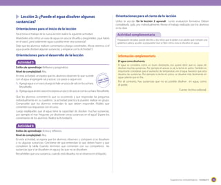 Lección 2: ¿Puede el agua disolver algunas
sustancias?
Orientaciones para el inicio de la lección

Orientaciones para el cierre de la lección
Utilice la sección En la lección 2 aprendí como evaluación formativa. Deben
completarla cada uno individualmente. Revise el trabajo realizado por los alumnos
en la clase.

Para iniciar el trabajo de la nueva lección realice la siguiente actividad.
Muéstreles a los niños un vaso de agua con azúcar disuelta y pregúnteles: ¿qué habrá
en el vaso?, ¿será solamente agua o podría tener otra sustancia?
Deje que los alumnos realicen comentarios y luego coménteles. Ahora veremos si el
agua puede disolver algunas sustancias, y empiece con la Actividad 5.

Actividad complementaria

Orientaciones para el desarrollo de la lección

Información complementaria

Actividad 5
Estilos de aprendizaje: Reflexivo y pragmático.
Nivel de complejidad: Alta.
En esta actividad, se espera que los alumnos observen lo que sucede
con el agua al agregarle sal y azúcar. Los pasos a seguir son:
1.	 Agrega agua a un vaso y luego échale un poco de sal con la cuchara.
Revuélvelo.
2.	 Agrega agua al otro vaso e incorpora un poco de azúcar con la cuchara. Revuélvelo.

Preparación de jalea: puede decirles a los niños que le pidan a un adulto que compre una
gelatina o jalea y ayuden a prepararla. Que se fijen cómo esta se disuelve en agua.

El agua como disolvente
El agua se considera como un buen disolvente, eso quiere decir que es capaz de
disolver muchas sustancias. Por ejemplo el azúcar, la sal, la leche en polvo. También es
importante considerar que el aumento de temperatura en el agua favorece que esta
disuelva las sustancias. Por ejemplo la leche en polvo, se disuelve más fácilmente en
agua caliente que en fría.

Por el contrario, hay sustancias que no es posible disolver en agua, como
el aceite.
Fuente: Archivo editorial.

Que los alumnos comenten lo que va ocurriendo y que respondan las preguntas
individualmente en su cuaderno. La actividad práctica la pueden realizar en grupo.
Compruebe que los alumnos entiendan lo que deben responder. Pídales que
comenten sus respuestas con el curso.
Luego explíqueles que el agua tiene la capacidad de disolver muchas sustancias,
por ejemplo el mar Pregunte: ¿se disolverán otras sustancias en el agua? Espere los
comentarios de los alumnos. Realice la Actividad 6.

Actividad 6
Estilos de aprendizaje: Activo y reflexivo.
Nivel de complejidad: Alta.
En esta actividad, se espera que los alumnos observen y comparen si se disuelven
o no algunas sustancias. Cerciórese de que entiendan lo que deben hacer y que
completen la tabla. Cuando terminen que comenten con sus compañeros las
sustancias que sí se disuelven en agua y las que no se disuelven.
Recuérdeles que una sustancia, cuando está disuelta, no se observa en el líquido.

Sugerencias metodológicas - Unidad 4

155

 
