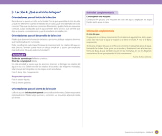 Lección 4: ¿Qué es el ciclo del agua?
Orientaciones para el inicio de la lección
Recordemos lo que es un ciclo: en la Unidad 1 en la que aprendiste el ciclo de vida,
¿a qué nos referíamos cuando se hablaba de un ciclo?, ¿qué otros ejemplos de ciclos
conoces? Deje que los alumnos comenten libremente y guíelos hacia las respuestas
correctas. Luego explíqueles que el agua también tiene un ciclo, que permite que
ésta se renueve constantemente y que lo estudiarán en esta lección.

Orientaciones para el desarrollo de la lección
Pídales que observen la ilustración del texto y por turnos, indique a algunos alumnos
que lean la explicación numerada.
Debe ir explicando cada etapa. Destaque la importancia de los estados del agua en
este proceso. También puede hacer un dibujo simple en la pizarra para explicarlo
más fácilmente. Después realice la Actividad 9.

Actividad 9
Estilos de aprendizaje: Reflexivo y teórico.
Nivel de complejidad: Media.
En esta actividad se espera que los alumnos observen y distingan los estados del
agua en su ciclo. Deben escribir los estados de acuerdo a las imágenes mostradas,
relacionando las fotografías con las etapas recién estudiadas.
Foto 1: lluvia; foto 2: evaporación.

Actividad complementaria
Construyendo una maqueta.
Construyan en grupos, una maqueta del ciclo del agua y expliquen las etapas.
Pueden pedir ayuda en casa.

Información complementaria
El ciclo del agua

El agua está en continuo movimiento. El sol calienta el agua del mar, de los lagos
y ríos. Esto hace que el agua se evapore y se eleve en el aire. A esto se le llama
evaporación.
Al elevarse, el vapor de agua se enfría y se convierte en pequeñas gotas de agua,
formando las nubes. Estas gotas se acumulan y finalmente caen a la tierra en
forma de lluvia, la que también escurre en las montañas, en los ríos llegando
nuevamente al mar y empezando el ciclo nuevamente.
Fuente: Archivo editorial.

Respuestas esperadas
Foto 1: estado líquido.
Foto 2: estado gaseoso.

Orientaciones para el cierre de la lección
Utilice la sección En la lección 4 aprendí como evaluación formativa. Deben responderla
individualmente. Pídales luego que lean y comenten sus respuestas, aclarando dudas
y/o errores.

Sugerencias metodológicas - Unidad 4

161

 