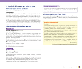 Lección 5: ¿Cómo y por qué cuidar el agua?
Orientaciones para el inicio de la lección
Trabaje la siguiente actividad de motivación
¿Por qué el agua?:
Puede plantearles la siguiente situación: había una familia que vivía en una zona
costera, pero hacía años que no llovía todo lo que se necesitaba, así que los ríos y
pozos estaban casi secos, lo que ocasionó que faltara el agua para cocinar los alimentos o asearse. Había también otra familia que vivía en un valle, en una zona desértica,
pero que estaban acostumbrados a guardar agua en unos estanques grandes, por lo
que cuando disminuyeron las lluvias, esta familia igual tuvo agua para sus alimentos
y aseo personal. ¿Por que la segunda familia no les faltó el agua a pesar que vivían
en una zona desértica? Deje que los niños realicen comentarios al respecto y luego
empiece con la Actividad 10.

Orientaciones para el desarrollo de la lección
Actividad 10
Estilos de aprendizaje: Reflexivo y activo.
Nivel de complejidad: Baja.
En esta actividad, se espera que los alumnos reconozcan la importancia del agua.
Para eso deben dibujar lo que sucedería si no hubiera agua en las diferentes situaciones planteadas y contestar una pregunta. Luego muestran sus dibujos y comentan la
respuesta a la pregunta planteada.
Explíqueles acerca de los usos que tiene el agua y lean todos juntos los consejos para
cuidar este recurso. Pregúnteles si quisieran agregar otro consejo para cuidar el agua.
Respuestas esperadas
El huerto se seca y los vegetales se mueren.
Los peces se mueren.
No podrían prepararse algunos alimentos.

Actividad complementaria
Averigua otras formas de cuidar el agua: busquen en Internet información acerca
de cómo cuidar el agua y escriban algunas sugerencias en su cuaderno. Dibujen
los íconos correspondientes.

Orientaciones para el cierre de la lección
Utilizar la sección En la lección 5 aprendí como evaluación formativa. Deben escribir lo pedido individualmente en su cuaderno. Que algunos alumnos lean al resto del
curso lo que escribieron.

Información complementaria
¿Sabías qué?

¿Sabías que el cuerpo humano de una persona adulta está compuesto en un
50 % o 65 % por agua, que el cuerpo de un niño contiene aproximadamente
75% de agua, y que el cerebro humano contiene un 75 % de agua?
¿Sabías que el cuerpo humano puede vivir varias semanas sin alimentos, pero
puede sobrevivir solo unos pocos días sin agua?
¿Sabías que unos 220 millones de personas que viven en ciudades de países en
desarrollo carecen de una fuente de agua potable cerca de sus hogares?
¿Sabías que el 90 % de las aguas de desecho de las ciudades de los países en
desarrollo se descarga sin tratar en ríos, lagos y cursos de aguas costeras?
¿Sabías que la agricultura consume entre el 60 % y el 80 % de los recursos de
agua dulce en la mayoría de los países, y hasta el 90 % en otros?
Recuperado de:
www.cuidoelagua.org/empapate/sabiasque/sabiasque.html

Actividad 11
Estilo de aprendizaje: Activo.
Nivel de complejidad: Media.
Esta actividad pretende motivar a los alumnos a trabajar en equipo y desarrollar
habilidades sociales.
Deben trabajar en grupos de tres o cuatro integrantes y dividirlos para que, después
de la creación de los afiches, los peguen dentro de la sala de clases y otros grupos en
los pasillos del colegio. Déjelos que ellos se organicen para dividir el trabajo.
Puede pedirles que realicen una obra de teatro que enseñe a cuidar el agua.

Sugerencias metodológicas - Unidad 4

165

 
