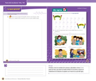 Texto del estudiante 148 y 149

Unidad 4: El agua

Lo que aprendí

Mis logros
1. Pinta el total de huellas que obtuviste en Lo que aprendí.

Reconocer la importancia del agua y proponer acciones
cotidianas para su cuidado

INICIO

Busca, recorta y pega tres fotografías sobre los usos del agua. Luego
explica en tu cuaderno qué sucedería en uno de los casos si faltara el agua.

META

INICIO

6.

META

2. ¿De qué forma aprendiste mejor en esta unidad? Marca con un ✔ tus
preferencias.
2

_ciento cuarenta y ocho

2

Conversando con mis compañeros.

2

148

Trabajando en mi texto escolar.

Realizando experimentos.

2

Escuchando a mi profesor.

_ciento _cuarenta y nueve
Mis logros

Al finalizar, revise los resultados de los alumnos, indicándoles si tienen 1, 2 o 3
puntos por ítem y que pinten las huellas de Monti. De esta forma se observa el
rendimiento de la evaluación al completar con el total en la sección Mis logros.

172

Guía didáctica del docente – Ciencias Naturales 2º básico

149

 