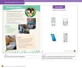 Texto del estudiante 150, 151 y 153

Recortable

Brigada ambiental

Página 147 - Lo que aprendí
¡Comenzamos otro desafío para tu Brigada!
Has aprendido que el agua es un elemento
fundamental para la vida. Por esto en casa también
debes cuidarla. El desafío es que le cuentes a tu
familia diferentes formas de cuidar este recurso.
Deja los siguientes mensajes en la cocina o en el baño,
para que las personas de tu familia los conozcan y
comiencen a practicarlos.
Tres formas de cuidar el agua en casa

En la cocina:

1. Cuando laves frutas o
verduras, recolecta el agua
que utilizas y úsala para
regar las plantas.

En el baño:

botella
adulto, pon una
nque del
agua en el esta
plástica llena de
cadena,
vez que tires la
baño. Así, cada
litros de agua.
ahorrarás varios
o lavas el
tras te jabonas
y
3. En verano, mien
ua de la ducha
rtar el ag
pelo, puedes co
agarte.
darla para enju

un
2. Con ayuda de

150

_ciento _cincuenta

_ciento _cincuenta y _uno

151

Objetivos

Dar a conocer acciones para cuidar el medioambiente.

174

Recortables

Indíqueles a sus alumnos qué recortables deben utilizar. No permita que recorten toda
la página, ya que pueden extraviar los recortables para las siguientes actividades.

Guía didáctica del docente – Ciencias Naturales 2º básico

 