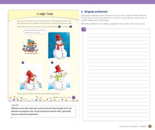 Brigada ambiental

Juego final

Esta página pretende que los alumnos conozcan como cuidar el medio ambiente.
En este caso se motiva a los alumnos a contar en su casa algunas acciones que se
pueden realizar para cuidar el agua.

Monti fue a la montaña e hizo un muñeco de nieve. Un rato después empezó a hacer
calor y Monti fue a buscar alimento. Cuando volvió, su muñeco no estaba como antes.

Motívelos a realizarlos en el colegio y pegarlos en las cocinas y baño de sus casas.

Ayuda a Monti a buscar a su muñeco de nieve ¿Sera el muñeco A o el muñeco B ?
v

¿Cuál es mi muñeco de nieve?
Enciérralo en un círculo.

A

B

¿Qué le sucedió al muñeco de nieve cuando subió la temperatura?

_ciento _cincuenta y _tres

153

Juego final

Reflexione con los niños sobre qué le ocurrió al mono de nieve al quedar al sol. Complemente con preguntas como: ¿de qué esta hecho el mono de nieve?, ¿qué sucede
entonces si aumenta la temperatura?

Sugerencias metodológicas - Unidad 4

175

 