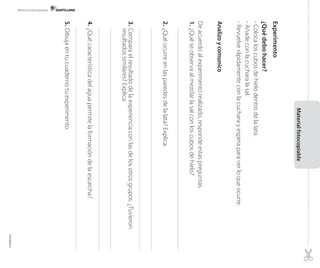Material fotocopiable

Experimento

Material fotocopiable

¿Qué debo hacer?
- Coloca los cubos de hielo dentro de la lata.
- Añade con la cuchara la sal.
- Revuelve rápidamente con la cuchara y espera para ver lo que ocurre.
Analizo y comunico
De acuerdo al experimento realizado, responde estas preguntas.
1.	¿Qué se observa al mezclar la sal con los cubos de hielo?

2.	¿Qué ocurre en las paredes de la lata? Explica.

3.	Compara el resultado de la experiencia con las de los otros grupos. ¿Tuvieron
resultados similares? Explica.

4.	¿Qué característica del agua permite la formación de la escarcha?
5.	Dibuja en tu cuaderno tu experimento.

		

Unidad 4

 