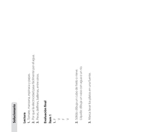 3.	 Marca: lavar los platos en una fuente.

2.	 Sólido: dibuja un cubo de hielo o nieve.
	 Líquido: dibuja un vaso con agua o un río.

Ítem 1
1.	 F
	 V
	 F
	 V

Evaluación final

Lectura
1.	 Tomate, manzana, espinaca y papas.
2.	 Por que la electricidad pasa fácilmente por el agua.
3.	 Peces, delfines, ballenas, entre otros.

Solucionario

 