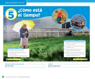 Texto del estudiante 154 y 155

5
Unidad

¿Cómo está
el tiempo?

Comenzando la aventura
1. Si estuvieras en la fotografía principal, ¿qué ropa
deberías usar? ¿Por qué?

2. ¿Has jugado con las hojas secas de los árboles?,
¿qué estación será?

Aprenderé sobre...

3. ¿Has visto el pronóstico del tiempo en la

• Características del tiempo atmosférico.

4. ¿Para qué sirve conocer esta información? ¿Qué

• Instrumentos para medir características del
tiempo atmosférico.

cuidados y medidas puedes tomar si sabes que
se aproximan días de lluvia intensa?

• El tiempo atmosférico en las estaciones del año.
154

_ciento _cincuenta y _cinco

_ciento _cincuenta y _cuatro

Objetivos de aprendizaje tratados en la unidad

OA12, OA13, OA14.

184

Habilidades

Observar, comparar, inferir.

Guía didáctica del docente – Ciencias Naturales 2º básico

Latinstock

televisión? ¿Qué información entrega?

155

 