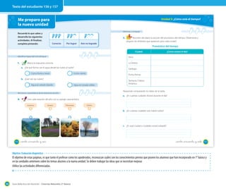 Texto del estudiante 156 y 157

Me preparo para
la nueva unidad

Unidad 5: ¿Cómo está el tiempo?

Observar y comparar

Recuerda lo que sabes y
desarrolla las siguientes
actividades. Al finalizar,
completa pintando:

3.
Correcto

Por lograr

Aún no logrado

Recorten del diario la sección del pronóstico del tiempo. Obsérvenla y
peguen los símbolos que aparecen para cada ciudad.

Pronóstico del tiempo
Ciudad

Identificar etapas del ciclo del agua

Arica

1.

¿Cómo estará el día?

La Serena

Marca la respuesta correcta.
a. ¿De qué forma cae el agua desde las nubes al suelo?
Como lluvia y nieve

Santiago

Como viento

Punta Arenas

b. ¿Qué son las nubes?
Agua en estado líquido

Agua en estado sólido

Territorio Chileno
Antártico
Responde comparando los datos de la tabla.

Reconocer características de las estaciones del año

a. ¿En cuántas cuidades lloverá durante el día?

2.

Une cada estación del año con su paisaje característico.
Invierno

Verano

Primavera

Otoño

b. ¿En cuántas ciudades solo habrá nubes?

c. ¿En qué ciudad o ciudades estará soleado?

156

_ciento _cincuenta y _seis

_ciento _cincuenta y _siete

157

Objetivo: Evaluación diagnóstica

El objetivo de estas páginas, es que tanto el profesor como los apoderados, reconozcan cuáles son los conocimientos previos que poseen los alumnos que han incorporado en 1° básico y
en las unidades anteriores sobre los temas alusivos a la nueva unidad. Se deben trabajar las ideas que se necesitan mejorar.
Utilice las actividades diferenciadas.

186

Guía didáctica del docente – Ciencias Naturales 2º básico

 