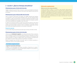Lección 1: ¿Qué es el tiempo atmosférico?

Información complementaria

Orientaciones para el inicio de la lección

Diferencia entre clima y tiempo atmosférico

Hágales la pregunta que da el título a la lección y como una actividad de motivación
invítelos a mirar por la ventana y observar cómo está el cielo. Registre las descripciones
en la pizarra.

El tiempo atmosférico se refiere a un momento y lugar especifico, determinado por
la temperatura, presión atmosférica, dirección y fuerza del viento, cantidad de nubes,
humedad, etc., registrados en el instante que se considera. Se comprende que el tiempo
atmosférico cambia rápidamente por variar la temperatura, la presión atmosférica, etc.
No hace la misma temperatura al mediodía que a las 6 de la mañana y, el tiempo traduce
algo que es instantáneo, cambiante y en cierto modo irrepetible; el clima, en cambio,
aunque se refiere a los mismos fenómenos, los traduce a una dimensión más permanente duradera y estable.

Orientaciones para el desarrollo de la lección
Lean en conjunto la información de la página 158, hágales preguntas para asegurar
su comprensión, ¿cómo está el tiempo atmosférico hoy?, ¿por qué se llamará tiempo
atmosférico?, ¿cuáles son los elementos o características del tiempo atmosférico? Luego
comenten las fotografías de los paisajes; incentívelos a utilizar los conceptos correctos:
como viento, precipitaciones, despejado, nubes, entre otras.
En relación al comentario de Monti, se espera que los alumnos observen cómo está el
tiempo reconociendo algunas características y lo relacionen con las prendas. Para eso,
permita que recorran el patio, conversen y miren a su alrededor. Luego deles el tiempo
que necesitan para dibujar las prendas en una cartulina u hoja de bloc.

Fuente: Archivo editorial.

Respuesta esperada
Los niños deben dibujar las prendas adecuadas según el tiempo atmosférico del día.

Orientaciones para el cierre de la lección
Utilice la sección En la lección 1 aprendí como evaluación formativa. Pida a sus alumnos
que la completen de manera individual y luego, comenten las respuestas con todo el
curso. Si es posible, realicen en una cartulina grande una lámina con los fenómenos del
tiempo atmosférico con dibujos y palabras (viento, nube, temperatura, precipitaciones)
para colgarlo en la sala de clases y ayude a los estudiantes a recordarlos.
Retome la pregunta que da título a la lección: ¿qué es el tiempo atmosférico? y
compruebe si todos los niños pueden responder.

Actividad complementaria
Juguemos al pronóstico del tiempo
Jueguen a ser presentadores del tiempo atmosférico. Organícense en grupos,
unos serán los camarógrafos y otros los presentadores. Dibujen en una cartulina su
pronóstico y cuénteles a sus compañeros.

Sugerencias metodológicas - Unidad 5

189

 