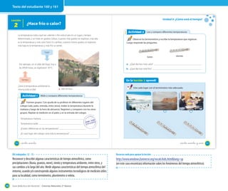 Texto del estudiante 160 y 161

Lección

2

Unidad 5: ¿Cómo está el tiempo?

¿Hace frío o calor?
Actividad 2
Actividad 2 Leo y comparo diferentes temperaturas

La temperatura indica qué tan caliente o frío está el aire en un lugar y tiempo
determinado, y se mide en grados Celsius. Cuantos más grados se registran, más alta
es la temperatura y más calor hace. En cambio, cuantos menos grados se registran,
más baja es la temperatura y más frío se siente.

Observa los termómetros y escribe la temperatura que registran.
Luego responde las preguntas.

lugar
lunes
a. ¿Qué día hizo más calor?

Por ejemplo, en el valle del Elqui, hoy a
las 09:00 horas, se registraron 18 ºC.

b. ¿Qué día hizo más frío?

tiempo

En la lección 2 aprendí

¿Será la temperatura ambiental la
misma todo el día?

Actividad 1
Actividad 2

viernes

Valle del Elqui

Une cada lugar con el termómetro más adecuado.

Mido y comparo diferentes temperaturas

Formen grupos. Con ayuda de su profesor en diferentes lugares del
colegio (sala, patio, entrada, entre otros), midan la temperatura durante la
mañana y luego de la hora de almuerzo. Registren y comparen con los otros
grupos. Repitan la medición en el patio y en la entrada del colegio.
Temperatura mañana
Temperatura tarde
¿Existen diferencias en las temperaturas?
¿En qué lugar del colegio varía más la temperatura?

160

_ciento _sesenta

_ciento _sesenta y _uno

OA trabajados: 12 - 13

Reconocer y describir algunas características de tiempo atmosférico, como
precipitaciones (lluvia, granizo, nieve), viento y temperatura ambiente, entre otros, y
sus cambios a lo largo del año. Medir algunas características del tiempo atmosférico del
entorno, usando y/o construyendo algunos instrumentos tecnológicos de medición útiles
para su localidad, como termómetro, pluviómetro o veleta.
190

Recursos web para apoyar la lección

http://www.windows2universe.org/vocals/kids.html&lang=sp
(en este caso encontrará información sobre los fenómenos del tiempo atmosférico).

Guía didáctica del docente – Ciencias Naturales 2º básico

161

 