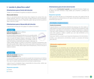 Lección 2: ¿Hace frío o calor?
Orientaciones para el inicio de la lección
Trabaje con sus estudiantes la siguiente actividad de motivación.
Observando láminas
Lleve a su sala distintas láminas (de revistas, fotos, imágenes de cuentos). Ante cada
imagen pregunte: ¿hará frío o calor?, ¿cómo lo sabes? (puede ser por la vestimenta,
por el cielo, por la lluvia, nieve, etc. Pregúnteles ¿saben? ¿de qué otra forma podemos
saber si hace frío o calor?

Orientaciones para el desarrollo de la lección
Luego de leer la introducción de la página 162 realizar la Actividad 1.

Actividad 1
Estilo de aprendizaje: Activo y reflexivo.
Nivel de complejidad: Media.
En esta actividad se espera que los alumnos, con su ayuda, puedan
medir la temperatura ambiental con un termómetro. Organice al
curso en grupos de trabajo, designe a cada grupo un lugar del
colegio para que midan la temperatura. Si es posible, cuente con
varios termómetros ambientales para entregar a cada grupo. Se
sugiere también dibujar en grande un termómetro marcando la temperatura, para
que todos puedan leerlo. Indique dos horarios para medir la temperatura, una en la
mañana y otra en la tarde, solicite registro de las temperaturas y horas en las que se
realizó la medición.

Actividad 2
Estilo de aprendizaje: Pragmático.
Nivel de complejidad: Media.
En esta actividad se espera que los alumnos puedan leer la temperatura en distintos
termómetros y puedan comparar las temperaturas relacionándolas con los conceptos
frío y calor. Se sugiere realizar previamente la actividad complementaria.

Orientaciones para el cierre de la lección
Utilice la sección En la lección 2 aprendí como evaluación formativa. Dígales que
la realicen de forma individual y luego pídales que compartan y justifiquen sus
respuestas.
Respuestas esperadas
Deben unir la foto del polo con el termómetro que marca cero grado; la foto de
niño bañándose con el termómetro de 36° aprox; y la foto de la sala de clases con el
termómetro que marca 20°.

Actividades complementarias
Usando el termómetro
Luego de observar un termómetro ambiental real, proponga a los niños realizar un
juego. Dibuje en la pizarra varios termómetros, marque distintas temperaturas y pida
que la lean. Luego dibuje tres termómetros con distintas temperaturas y pregunte
cuál marca mayor temperatura y cuál menor. También puede dibujar vestimenta
como short, guantes y chaleco y pedirles que unan cada termómetro con la
vestimenta que corresponde.
Variaciones: Solicite a un alumno que marque las temperaturas en los termómetros.
Invítelos a que, observando los termómetros, inventen un pronóstico del tiempo
para cada uno.

Información complementaria
El termómetro
El termómetro es un instrumento, que se emplea para medir la temperatura; la
presentación más común de que este posee es de vidrio; este tubo de vidrio contiene
en su interior otro pequeño tubo contiene mercurio, que se dilata o expande de acuerdo
a los cambios de temperatura que mida. Para poder determinar la temperatura que
medimos, el termómetro cuenta con una escala graduada cuidadosamente que está
estrictamente relacionada con el volumen que ocupa el mercurio en el tubo. Existen
infinidad de gamas de termómetros, hoy en día podemos encontrar una presentación
un poco más moderna de tipo digital, aunque el mecanismo interno no varía.
Fuente: Archivo editorial.

Luego de que los estudiantes hayan comprendido las instrucciones, solicite que
realicen la actividad en forma individual.
Respuestas esperadas

a.	 El lunes.
b.	 El viernes.

Sugerencias metodológicas - Unidad 5

191

 