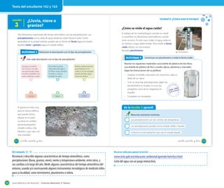 Texto del estudiante 162 y 163

Lección

3

Unidad 5: ¿Cómo está el tiempo?

¿Lluvia, nieve o
granizo?

¿Cómo se mide el agua caída?

Otro fenónemo importante del tiempo atmosférico son las precipitaciones. Las
precipitaciones son la caída de agua desde las nubes hacia el suelo. Como
aprendiste en la unidad anterior, puede caer en forma de lluvia (agua en estado
líquido), nieve o granizo (agua en estado sólido).

Actividad 3
Actividad 2 Relaciono la descripción con el tipo de precipitación

El trabajo de los meteorólogos consiste en medir
o cuantificar los fenómenos atmosféricos cuando
estos ocurren. En este caso, miden el agua caída en
un tiempo y lugar determinado. Para medir la lluvia
caída utilizan un instrumento
llamado pluviómetro.

Actividad 4
Actividad 2

Une cada descripción con el tipo de precipitación.
Aunque se enfríen
mis manos, con ella
me gusta jugar, hago
muñecos gorditos con
nariz, bufanda y collar.

De la tierra subí al
cielo, del cielo bajé a
la Tierra, mojo siempre
el suelo, y a veces
también tu pelo.

Bolitas, bolitas blancas
que rebotan en el
suelo; si no los recoges
pronto tendrás agua
entre los dedos.

Construyo un pluviómetro y mido la lluvia caída

Reúnan los siguientes materiales: una botella de plástico de dos litros,
una botella de plástico de litro y medio, tijeras, plasticina y marcador.
Sigan las instrucciones de su profesor.

Nieve

Lluvia

El granizo es hielo muy
duro en forma esférica,
que puede incluso
rebotar en el suelo.
La nieve, en cambio,
presenta pequeños
cristales unidos, más
blandos y que caen con
más suavidad.
162

·

Gradúen la botella, marcando con el plumón cada un
dedo de su mano.

·

Granizo

Pluviómetro

Si en su zona hay precipitaciones, dejen los
pluviómetros en el patio. Si no es así,
pónganlos cerca de los regadores en
el jardín.

·

Comparen sus resultados.

En la lección 3 aprendí
Marca las oraciones correctas.
Las precipitaciones son los cambios de temperatura.
Las precipitaciones pueden ser en estado sólido o líquido.
La lluvia es la precipitación que cae en estado líquido.

_ciento _sesenta y dos

_ciento _sesenta y _tres

OA trabajado: 12 - 13

Reconocer y describir algunas características de tiempo atmosférico, como
precipitaciones (lluvia, granizo, nieve), viento y temperatura ambiente, entre otros, y
sus cambios a lo largo del año. Medir algunas características del tiempo atmosférico del
entorno, usando y/o construyendo algunos instrumentos tecnológicos de medición útiles
para su localidad, como termómetro, pluviómetro o veleta.
192

Recursos web para apoyar la lección

www.imta.gob.mx/educacion-ambiental/aprende/interface.html
(ciclo del agua con un juego interactivo).

Guía didáctica del docente – Ciencias Naturales 2º básico

163

 