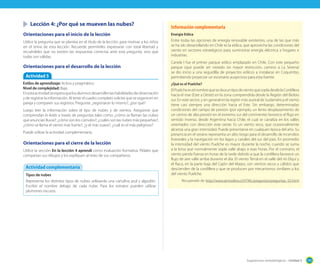 Lección 4: ¿Por qué se mueven las nubes?

Información complementaria

Orientaciones para el inicio de la lección

Energía Eólica

Utilice la pregunta que se plantea en el título de la lección, para motivar a los niños
en el tema de esta lección. Recuerde permitirles expresarse con total libertad y
recuérdeles que no existen las respuestas correctas ante esta pregunta, sino que
todas son válidas.

Entre todas las opciones de energía renovable existentes, una de las que más
se ha ido desarrollando en Chile es la eólica, que aprovecha las condiciones del
viento en sectores estratégicos para suministrar energía eléctrica a hogares e
industrias.

Orientaciones para el desarrollo de la lección
Actividad 5
Estilos de aprendizaje: Activo y pragmático.
Nivel de complejidad: Baja.
En esta actividad se espera que los alumnos desarrollen las habilidades de observación
y de registrar la información. Al tener el cuadro completo solicite que se organicen en
pareja y comparen sus registros. Pregunte: ¿registraron lo mismo?, ¿por qué?
Luego leer la información sobre el tipo de nubes y de vientos. Asegúrese que
comprendan lo leído a través de preguntas tales como: ¿cómo se llaman las nubes
que anuncian lluvia?; ¿cómo son los cúmulos?; ¿cuáles son las nubes más pequeñas?;
¿cómo se llama el viento mas fuerte?, ¿y el más suave?, ¿cuál es el más peligroso?
Puede utilizar la actividad complementaria.

Orientaciones para el cierre de la lección
Utilice la sección En la lección 4 aprendí como evaluación formativa. Pídales que
compartan sus dibujos y los explíquen al resto de sus compañeros.

Actividad complementaria
Tipos de nubes
Representa los distintos tipos de nubes utilizando una cartulina azul y algodón.
Escribir el nombre debajo de cada nube. Para los estratos pueden utilizar
plumones oscuros.

Canela I fue el primer parque eólico emplazado en Chile. Con este pequeño
parque (que puede ser visitado sin mayor restricción, camino a La Serena)
se dio inicio a una seguidilla de proyectos eólicos a instalarse en Coquimbo,
permitiendo proyectar un escenario auspicioso para esta fuente.
¿Qué es el Puelche?

El Puelche es el nombre que se da a un tipo de viento que sopla desde la Cordillera
hacia el mar (Este a Oeste) en la zona comprendida desde la Región del Biobio
sur. En este sector, y en general en la región más austral de Sudamérica el viento
tiene casi siempre una dirección hacia el Este. Sin embargo, determinadas
condiciones del campo de presión (por ejemplo, un lento desplazamiento de
un centro de alta presión en el extremo sur del continente) favorece el flujo en
sentido inverso, desde Argentina hacia Chile, el cual se canaliza en los valles
orientados con dirección este oeste. Es un viento seco, que ocasionalmente
alcanza una gran intensidad. Puede presentarse en cualquier época del año. Su
presencia en el verano representa un alto riesgo para el desarrollo de incendios
forestales y la navegación en los lagos y canales del sur del país. En promedio
la intensidad del viento Puelche es mayor durante la noche, cuando se suma
a la brisa que normalmente sopla valle abajo a esas horas. Por el contrario, el
viento pierde fuerza en horas de la tarde debido a que la cordillera favorece un
flujo de aire valle arriba durante el día. El viento Terral en el valle del río Elqui y
el Raco, en la parte baja del Cajón del Maipo, son vientos secos y cálidos que
descienden de la cordillera y que se producen por mecanismos similares a los
del viento Puelche.
Recuperado de: http://www.atmosfera.cl/HTML/preguntas/preguntas_02.html

Sugerencias metodológicas - Unidad 5

195

 