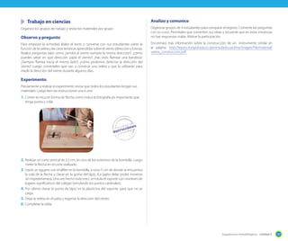 Trabajo en ciencias
Organice los grupos de trabajo y revise los materiales por grupo.

Observo y pregunto
Para empezar la actividad, léales el texto y converse con sus estudiantes sobre la
función de la veleta y las características aprendidas sobre el viento (dirección y fuerza).
Realice preguntas tales como ¿tendrá el viento siempre la misma dirección?; ¿cómo
puedes saber en qué dirección sopla el viento?; ¿has visto flamear una bandera?,
¿Siempre flamea hacia el mismo lado?; ¿cómo podemos detectar la dirección del
viento? Luego coménteles que van a construir una veleta y que la utilizarán para
medir la dirección del viento durante algunos días.

Analizo y comunico
Organizar grupos de 4 estudiantes para comparar el registro. Comente las preguntas
con su curso. Permítales que comenten sus ideas y recuerde que en estas instancias
no hay respuestas malas. Motive la participación.
Encontrará más información sobre la construcción de un instrumento similar en
la página: http://iepse.cti.espol.edu.ec/peninsula/ecuaclima/images/File/material/
veleta_construccion.pdf

Experimento
Previamente a realizar el experimento revise que todos los estudiantes tengan sus
materiales. Luego leen las instrucciones una a una:

1.	 Corten la mica en forma de flecha como indica la fotografía (es importante que
tenga punta y cola).

2.	 Realizar un corte vertical de 2,5 cm, en uno de los extremos de la bombilla. Luego
meter la flecha en el corte realizado.

3.	 Hacer un agujero con el alfiler en la bombilla, a unos 5 cm de donde se encuentra
la cola de la flecha y clavar en la goma del lápiz, (La pajita debe poder moverse
sin impedimentos). Una vez hecho todo esto, se rotula el soporte con nombres de
lugares significativos del colegio (simulando los puntos cardinales).
4.	 Por último clavar la punta de lápiz en la plasticina del soporte, para que no se
caiga.
5.	 Dejar la veleta en el patio y registrar la dirección del viento.
6.	 Completar la tabla.

Sugerencias metodológicas - Unidad 5

197

 