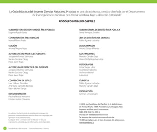 La Guía didáctica del docente Ciencias Naturales 2º básico, es una obra colectiva, creada y diseñada por el Departamento
de Investigaciones Educativas de Editorial Santillana, bajo la dirección editorial de:
RODOLFO HIDALGO CAPRILE
SUBDIRECTORA DE CONTENIDOS ÁREA PÚBLICA
Eugenia Águila Garay

SUBDIRECTORA DE DISEÑO ÁREA PÚBLICA
Xenia Venegas Zevallos

COORDINACIÓN ÁREA CIENCIAS
Marisol Flores Prado

JEFE DE DISEÑO ÁREA CIENCIAS
Pablo Aguirre Ludueña

EDICIÓN
Andrea Vergara Rojas

DIAGRAMACIÓN
Arturo Zúñiga Miranda

AUTORES TEXTO PARA EL ESTUDIANTE
Jacqueline Barrios Sanhueza
Natalia Cacciola Clegg
Paola Janer Rojas

ILUSTRACIONES
Marcelo Canales Díaz
Álvaro De la Vega Arancibia

AUTORES GUÍA DIDÁCTICA DEL DOCENTE
Jacqueline Barrios Sanhueza
Natalia Cacciola Clegg
Paola Janer Rojas
CORRECCIÓN DE ESTILO
Lara Hübner González
Ana María Campillo Bastidas
Vabra Vilches Ganga
DOCUMENTACIÓN
Paulina Novoa Venturino
Cristian Bustos Chavarría

La editorial ha hecho todo lo posible por conseguir los
permisos correspondientes para las obras con copyright que
aparecen en el presente texto.
Cualquier error u omisión será rectificado en futuras
impresiones a medida que la información esté disponible.

2

Guía didáctica del docente - Ciencias Naturales 2º básico

FOTOGRAFÍAS
César Vargas Ulloa
Israel Becerra Barros
Archivo editorial
Latinstock
CUBIERTA
Pablo Aguirre Ludueña
Marcelo Canales Díaz
PRODUCCIÓN
Germán Urrutia Garín

© 2013, por Santillana del Pacífico S. A. de Ediciones
Dr. Aníbal Ariztía 1444, Providencia, Santiago (Chile)
Impreso en Chile por Xxxxxxxxxxx.
ISBN: 978-956-152-093-6
Inscripción xxxxxxxxxxxxxxxxxxx
Se terminó de imprimir esta xx edición de
11.500 ejemplares, en el mes de xxxxx del año xxxxxx.
www.santillana.cl

 