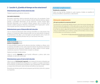 Lección 5: ¿Cambia el tiempo en las estaciones?
Orientaciones para el inicio de la lección
Trabaje la siguiente actividad de motivación:

Actividad complementaria
Modelando en plastilina
Sobre una hoja de bloc dividida en cuatro espacios, modela con plastilina el
tiempo atmosférico característico a cada estación.

Las cuatro estaciones
Recuerde lo aprendido sobre las estaciones del año junto a los estudiantes. Divida
al curso en cuatro, cada uno será una estación. Muestre diferentes láminas, objetos,
prendas y actividades relacionadas con las estaciones. Cuando muestre algún
elemento relacionado con su estación deberán pararse, decir el nombre de la
estación y explicar porqué se relaciona. Si responden bien, el grupo gana 1 punto.
Gana el grupo que tiene más puntos al finalizar el juego.

Orientaciones para el desarrollo de la lección
Leer en conjunto la información sobre el tiempo atmosférico en cada estación. Para
asegurar su comprensión realice preguntas tales como ¿en qué estación se registran
las temperaturas más altas?, ¿y las más bajas?; ¿en qué estación corre un poco de
viento? ¿en qué estación(es) precipita más?, ¿en cuál menos?, entre otras.

Información complementaria
¿Por qué se producen las estaciones del año?

Las estaciones son producidas debido al trayecto de la Tierra al girar alrededor del
Sol (movimiento de traslación). La Tierra gira sobre su eje, ese eje está inclinado,
por eso ocurre que el Polo Norte se acerca al Sol en el verano; lo contrario sucede
en el Polo Sur, que se aleja del Sol, entonces, cuando en el hemisferio norte es
verano, en el hemisferio sur es invierno; cuando en el hemisferio norte es otoño,
en el hemisferio sur es primavera y viceversa.
Recuperado de: http://www.uhu.es/cine.educacion/cineyeducacion/
unidadescuadernoestaciones.htm

Actividad 6
Estilo de aprendizaje: Activo.
Nivel de complejidad: Media.
En esta actividad se espera que los alumnos describan, mediante un dibujo, como
es el tiempo atmosférico en las cuatro estaciones del año. Para ello, lea nuevamente
la información de las estaciones. Indíqueles que deben realizar el mismo paisaje,
variando las estaciones. Posteriormente, comparen sus dibujos.
Realizar la actividad complementaria.
Utilizar la sección Aprendo +, para hacerlos reflexionar y pensar, sobre otras
realidades, no solo la de nuestro país.

Orientaciones para el cierre de la lección
Utilice la sección En la lección 5 aprendí como evaluación formativa. Indíqueles que
deben realizarla individualmente, dibujando en su cuaderno un paisaje característico
de una estación y los fenómenos atmosféricos que correspondan. Se sugiere realizar
un repaso de la información sobre el tiempo atmosférico y las estaciones.
Recuerde que siempre puede retomar la pregunta que da título a la lección y esperar
sus respuestas.

Sugerencias metodológicas - Unidad 5

201

 