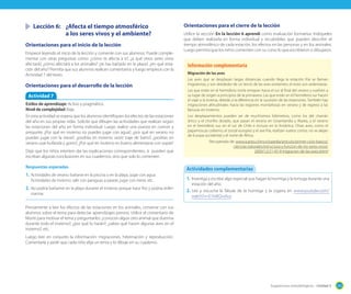 Lección 6:	 ¿Afecta el tiempo atmosférico
	 	
a los seres vivos y el ambiente?
Orientaciones para el inicio de la lección
Empiece leyendo el inicio de la lección y comente con sus alumnos. Puede complementar con otras preguntas como: ¿cómo te afecta a ti?, ¿a qué otros seres vivos
afectará?, ¿cómo afectará a los animales? ¿te has bañado en la playa?, ¿en qué estación del año? Permita que sus alumnos realicen comentarios y luego empiece con la
Actividad 7 del texto.

Orientaciones para el desarrollo de la lección
Actividad 7
Estilos de aprendizaje: Activo y pragmático.
Nivel de complejidad: Baja.
En esta actividad se espera que los alumnos identifiquen los efectos de las estaciones
del año en sus propias vidas. Solicite que dibujen las actividades que realizan según
las estaciones del año en forma individual. Luego realice una puesta en común y
pregunte, ¿Por qué en invierno no puedes jugar con agua?, ¿por qué en verano no
puedes jugar con la nieve?, ¿podrías en invierno vestir traje de baño?, ¿podrías en
verano usar bufanda y gorro?, ¿Por qué en invierno es bueno alimentarse con sopas?
Deje que los niños intenten dar las explicaciones correspondientes, si pueden que
escriban algunas conclusiones en sus cuadernos, sino que solo lo comenten.
Respuestas esperadas

1.	 Actividades de verano: bañarse en la piscina o en la playa, jugar con agua.
Actividades de invierno: salir con paraguas a pasear, jugar con nieve, etc.

2.	 No podría bañarme en la playa durante el invierno porque hace frío y podría enfermarme.

Orientaciones para el cierre de la lección
Utilice la sección En la lección 6 aprendí como evaluación formativa. Indíqueles
que deben realizarla en forma individual y recuérdeles que pueden describir el
tiempo atmosférico de cada estación, los efectos en las personas y en los animales.
Luego permita que los niños comenten con su curso lo que escribieron o dibujaron.

Información complementaria
Migración de las aves
Las aves que se desplazan largas distancias cuando llega la estación fría se llaman
migratorias, y son alrededor de un tercio de las aves existentes; el resto son sedentarias.
Las que están en el hemisferio norte emigran hacia el sur al final del verano y vuelven a
su lugar de origen a principios de la primavera. Las que están en el hemisferio sur hacen
el viaje a la inversa, debido a la diferencia en la sucesión de las estaciones. También hay
migraciones altitudinales: hacia las regiones montañosas en verano y de regreso a las
llanuras en invierno.
Los desplazamientos pueden ser de muchísimos kilómetros, como los del charrán
ártico y el chorlito dorado, que pasan el verano en Groenlandia y Alaska, y el verano
en el hemisferio sur, en el sur de Chile e incluso en la Antártica. Otras aves, como el
papamoscas collarino, el zorzal europeo y el ave fría, realizan vuelos cortos: no se alejan
de Europa occidental y el norte de África.
Recuperado de: www.icarito.cl/enciclopedia/articulo/primer-ciclo-basico/
ciencias-naturales/estructura-y-funcion-de-los-seres-vivos/
2009/12/21-45-9-migracion-de-las-aves.shtml

Actividades complementarias
1.	 Investiga y escribe algo especial que hagan la hormiga y la tortuga durante una
estación del año.
2.	 Lee y escucha la fábula de la hormiga y la cigarra en www.youtube.com/
watch?v=E7oi8QvsAus

Previamente a leer los efectos de las estaciones en los animales, converse con sus
alumnos sobre el tema para detectar aprendizajes previos. Utilice el comentario de
Monti para motivar el tema y preguntarles: ¿conocen algún otro animal que duerma
durante todo el invierno?, ¿por qué lo harán?; ¿sabes qué hacen algunas aves en el
invierno?, etc.
Luego leer en conjunto la información: migraciones, hibernación y reproducción.
Comentarla y pedir que cada niño elija un tema y lo dibuje en su cuaderno.

Sugerencias metodológicas - Unidad 5

203

 