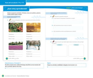 Texto del estudiante 174 y 175

Unidad 5: ¿Cómo está el tiempo?

¿Qué estoy aprendiendo?
Realiza las siguientes actividades. Al finalizar, revisa con tu profesor y pinta las
huellas de Monti según tus logros.

Describir el tiempo atmosférico en las distintas
estaciones del año

Describir el tiempo atmosférico en las
distintas estaciones del año

2.

1.

Responde las siguientes preguntas.
a. ¿En qué estación la temperatura ambiental es más alta?

Observa las fotografías y describe las características del tiempo atmosférico
en cada estación.

b. ¿Qué características tiene el viento en invierno?

c. ¿Qué características tienen las precipitaciones en invierno?
Temperatura:

Temperatura:

Precipitaciones:

Precipitaciones:

Viento y nubes:

Viento y nubes:

Describir los efectos de los cambios del tiempo
atmosférico en los seres vivos y el ambiente

3.

Dibuja una acción que realizan algunas aves en primavera y otra que hagan
en invierno.
Invierno

Temperatura:

Precipitaciones:

Viento y nubes:
174

Temperatura:

Precipitaciones:

Primavera

Viento y nubes:

_ciento _setenta y cuatro

_ciento _setenta y cinco

Evaluación de proceso - OA evaluado 14

Describir la relación de los cambios del tiempos atmosférico con las estaciones del
año y sus efectos sobre los seres vivos.

204

Objetivo

Evaluar los contenidos y habilidades trabajadas en las lecciones 5 y 6.

Guía didáctica del docente – Ciencias Naturales 2º básico

175

 