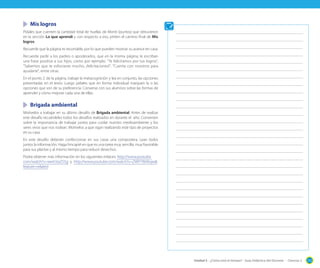 Mis logros
Pídales que cuenten la cantidad total de huellas de Monti (puntos) que obtuvieron
en la sección Lo que aprendí y con respecto a eso, pinten el camino final de Mis
logros.
Recuerde que la página es recortable, por lo que pueden mostrar su avance en casa.
Recuerde pedir a los padres o apoderados, que en la misma página, le escriban
una frase positiva a sus hijos, como por ejemplo: "Te felicitamos por tus logros",
"Sabemos que te esforzaste mucho, ¡felicitaciones!", "Cuenta con nosotros para
ayudarte", entre otras.
En el punto 2. de la página, trabaje la metacognición y lea en conjunto, las opciones
presentadas en el texto. Luego pídales que en forma individual marquen la o las
opciones que son de su preferencia. Converse con sus alumnos sobre las formas de
aprender y cómo mejorar cada una de ellas.

	 Brigada ambiental
Motívelos a trabajar en su último desafío de Brigada ambiental. Antes de realizar
este desafío recuérdeles todos los desafíos realizados en durante el año. Conversen
sobre la importancia de trabajar juntos para cuidar nuestro medioambiente y los
seres vivos que nos rodean. Motívelos a que sigan realizando este tipo de proyectos
en su casa.
En este desafío deberán confeccionar en sus casas una compostera. Lean todos
juntos la información. Haga hincapié en que es una tarea muy sencilla, muy favorable
para sus plantas y al mismo tiempo para reducir desechos.
Podrá obtener más información en los siguientes enlaces: http://www.youtube.
com/watch?v=werLVyiZS5g y http://www.youtube.com/watch?v=ZWP7WiiKojw&
feature=related

Unidad 5 - ¿Cómo está el tiempo? - Guía Didáctica del Docente - Ciencias 2

213

 
