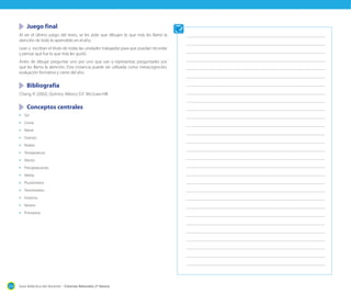 Juego final
Al ser el último juego del texto, se les pide que dibujen lo que más les llamó la
atención de todo lo aprendido en el año.
Lean y escriban el título de todas las unidades trabajadas para que puedan recordar
y pensar qué fue lo que más les gustó.
Antes de dibujar preguntar uno por uno que van a representar, preguntarles por
qué les llamo la atención. Esta instancia puede ser utilizada como metacognición,
evaluación formativa y cierre del año.

	 Bibliografía
Chang, R. (2002). Química. México D.F: McGraw-Hill.

	 Conceptos centrales
•	 Sol
•	 Lluvia
•	 Nieve
•	 Granizo
•	 Nubes
•	 Temperatura
•	 Viento
•	 Precipitaciones
•	 Veleta
•	 Pluviómetro
•	 Termómetro
•	 Invierno
•	 Verano
•	 Primavera

214

Guía didáctica del docente – Ciencias Naturales 2º básico

 