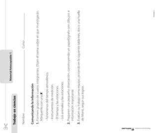 Material fotocopiable

Curso:

	

Unidad 5

3.	Evalúen su trabajo como equipo, pintando en la siguiente tabla tres, dos o una huella
de Monti, según sus logros.

2.	Preparen una pequeña disertación, construyendo un papelógrafo con dibujos e
información importante.

- Los animales y las estaciones.

- El tiempo y las estaciones.

- Instrumentos de medición.

- Fenómenos del tiempo atmosférico.

1.	Formen grupos de cuatro integrantes. Elijan el tema sobre el que investigarán.
Márquenlo con una ✘.

Comunicando la información

Nombre:
	

Trabajo en ciencias

Material fotocopiable 1
Material fotocopiable

 