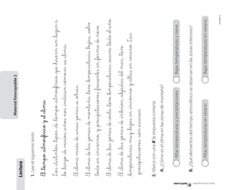 Material fotocopiable

Bajas temperaturas y nieve.

	

Altas temperaturas en verano		

	

Unidad 5

Bajas temperaturas en verano.

B.	¿Qué elementos del tiempo atmosférico se observan en las zonas interiores?

	 Altas temperaturas y precipitaciones. 		

A.	¿Cómo es el clima en las zonas de montaña?

2.	Marca con una 8 la respuesta correcta

El clima de _las zonas de _interior, alejadas del mar, _tiene
_temperaturas muy _bajas _en _invierno y altas _en verano. Las
_precipitaciones _son _escasas.

El clima de _las zonas de costa _tiene _temperaturas _suaves _todo _el año.

El clima de las zonas de montaña _tiene _temperaturas _bajas, _sobre
_todo _en _invierno, y _precipitaciones _frecuentes _en _forma de nieve.

El clima varía de _unas zonas _a _otras.

Los _distintos _tipos _de _tiempo _atmosférico _que _hace en _un _lugar a
_lo _largo _de varios _años nos _indican cómo es _su clima.

El _tiempo _atmosférico y _el clima

1.	Lee el siguiente texto

Lectura

Material fotocopiable 2

 
