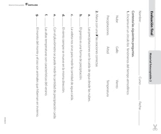 Material fotocopiable

Evaluación final
Nombre:

Curso:

Material fotocopiable 3

Contesta las siguientes preguntas.

	
Precipitaciones	

Nube	
Árbol	

Gallo	
Temperatura

Viento

1.	Encierra en un círculo los fenómenos del tiempo atmosférico.

	

e.	

d.	

c.	

b.	

a.	

Las altas temperaturas son características del verano.

Con el pluviómetro se puede medir la cantidad de precipitación caída.

El viento siempre se mueve en la misma dirección.

La veleta nos sirve para medir la cantidad de agua caída.

El granizo es una forma de precipitación.

Las precipitaciones son la caída de agua desde las nubes.

Fecha:

f.	

El monito del monte y el oso son animales que hibernan en invierno.

2.	Marca con una 8 las oraciones correctas

g.	

Unidad 5

 