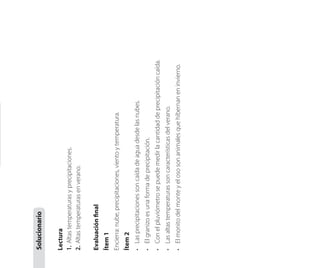 •	 El monito del monte y el oso son animales que hibernan en invierno.

•	 Las altas temperaturas son características del verano.

•	 Con el pluviómetro se puede medir la cantidad de precipitación caída.

•	 El granizo es una forma de precipitación.

•	 Las precipitaciones son caída de agua desde las nubes.

Ítem 2

Encierra: nube, precipitaciones, viento y temperatura.

Ítem 1

Evaluación final

Lectura
1.	 Altas temperaturas y precipitaciones.
2.	 Altas temperaturas en verano.

Solucionario

 