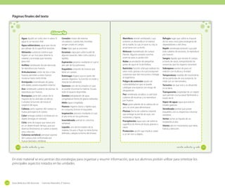 Páginas finales del texto

Glosario
En esta sección, podrás encontrar algunos de los conceptos más importantes
Agua: líquido sin color, olor ni sabor. El
Corazón: motor del sistema
tratados en el texto. Búscalos en orden alfabético.
agua es un recurso vital.
circulatorio; cuando late, bombea
sangre a todo el cuerpo.
Agua subterránea: agua que circula
por debajo de la superficie terrestre.

Crías: hijos que se procrean.

Mamífero: animal vertebrado, cuyo
embrión se desarrolla en el interior
de la madre, la cual, al nacer su cría, la
amamanta con su leche.

Alimento: sustancia nutritiva que
ingiere un ser vivo para obtener la
materia y la energía que necesita
para vivir.

Escamas: capa que cubre la piel de
algunas especies, tales como peces y
reptiles.

Molusco: invertebrado de cuerpo
blando. Algunos poseen conchas
externas para su protección.

Espiración: proceso mediante el cual el
aire sale de los pulmones.

Nube: acumulación de pequeñas
gotas de agua en la atmósfera.

Esqueleto: conjunto de huesos que
tiene un cuerpo.

Nutrición: función vital que realizan los
seres vivos, gracias a la cual incorporan
sustancias que dan estructura y energía
al organismo.

Anfibio: vertebrado de piel desnuda.
Se reproduce por huevos.
Articulaciones: unión de dos o más
huesos; permiten a estos huesos
moverse hasta cierto límite.
Artrópodo: invertebrado de patas
articuladas, posee esqueleto externo.
Ave: vertebrado cubierto de plumas. Se
reproduce por huevos.
Branquias: parte del cuerpo de la
mayoría de los animales acuáticos.
Cumplen la función de tomar el
oxígeno del agua.
Cabeza: parte superior del cuerpo; su
hueso principal es el cráneo.
Calor: energía cedida o recibida por un
objeto (energía en tránsito).
Ciclo: serie de etapas que transcurre
en un determinado tiempo, que por
diversos fenómenos se vuelve a repetir,
una y otra vez.
Columna vertebral: principal soporte
del cuerpo; está conformada por
huesos llamados vértebras.

186

Estómago: órgano que es parte del
aparato digestivo. Su función es moler y
mezclar los alimentos.
Gaseoso: uno de los estados en que
se puede encontrar la materia. Ocupa
todo el espacio disponible.
Granizo: precipitación de agua
congelada en forma de granos redondos.
Hielo: agua congelada.
Huesos: órganos duros y rígidos que,
en conjunto, forman el esqueleto.
Inspiración: proceso mediante el cual
el aire entra en los pulmones.
Invertebrado: animal sin columna
vertebral.
Líquido: uno de los estados de la
materia. Escurre o fluye, no tiene forma
definida y adopta la forma del envase.

_ciento _ochenta y _seis

Peligro de extinción: grado de
vulnerabilidad en que se puede
catalogar una especie con riesgo de
desaparecer.
Pez: vertebrado acuático; su piel está
cubierta de escamas y se reproduce
por huevos.
Pico: parte saliente de la cabeza de un
ave y le sirve para alimentarse.
Plumas: forma de cubierta corporal
que protege la piel de las aves, son
resistentes y ligeras.
Precipitación: agua que cae sobre la
superficie en forma de lluvia, granizo o
nieve.
Protección: acción que implica cuidar
a un ser vivo u objeto.

Refugio: lugar que utiliza la mayoría
de los seres vivos para protegerse de
depredadores o del clima.
Reptil: vertebrado terrestre cuya piel
está cubierta de escamas. Se reproduce
por huevos.
Sangre: líquido que recorre el cuerpo
a través de vasos, transportando las
sustancias que los órganos necesitan.
Sobrepeso: exceso de peso en
relación con la altura y la edad.
Temperatura: medida del movimiento
de las partículas de una sustancia. Se
mide con un termómetro.
Terrestre: ser que vive y se desarrolla
en la tierra.
Transparente: propiedad de un objeto
que permite a la luz pasar fácilmente a
través de él.
Vapor de agua: agua que está en
estado gaseoso.
Vertebrado: animal que posee
esqueleto, con su respectiva columna
vertebral.
Verter: echar un líquido de un
recipiente al otro.
Viento: aire en movimiento que tiene
fuerza y dirección.

_ciento _ochenta y _siete

En este material se encuentran dos estrategias para organizar y resumir información, que sus alumnos podrán utilizar para sintetizar los
principales aspectos tratados en las unidades.

220

Guía didáctica del docente - Ciencias Naturales 2º básico

187

 