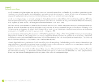 Anexo 1:
Estilos de aprendizaje
Uno de los aspectos fundamentales que permiten mejorar el proceso de aprendizaje es el análisis de los estilos o maneras en que los
estudiantes aprenden. Este análisis ofrece indicadores que ayudan a guiar las interacciones propias del proceso enseñanza-aprendizaje,
propiciando la adquisición de nuevos conocimientos tanto para un alumno en particular como para el grupo.
Uno de los investigadores que ha centrado su trabajo en el estudio de este tema es David Kolb, un teórico de la educación que define los
estilos de aprendizaje como “algunas capacidades de aprender que se destacan por encima de otras, como resultado del aparato hereditario,
de las experiencias vitales propias y de las exigencias del medioambiente actual” (Kolb, 1984).
Kolb hace algunas observaciones que resultan de gran relevancia práctica para identificar y diferenciar distintos estilos de aprendizaje:
“Algunas personas desarrollan mentes que sobresalen en la conversión de hechos dispares en teorías coherentes y, sin embargo, estas
mismas personas son incapaces de deducir hipótesis a partir de su teoría, o no se interesan por hacerlo; otras personas son genios lógicos,
pero encuentran imposible sumergirse en una experiencia y entregarse a ella”.
Con base en estos antecedentes, los estudiosos Catalina Alonso, Domingo Gallego y Peter Honey (1999) hicieron una recopilación y
adaptación del modelo de Kolb y propusieron uno nuevo, que permite identificar la forma de aprender de un estudiante y detectar los
principales factores que pueden facilitar o dificultar su proceso de aprendizaje. Ello, con miras a planificar una estrategia y acciones que
ayuden a optimizar la incorporación de nuevos conocimientos para cada caso.
Honey y Alonso elaboraron una descripción práctica de los estilos de aprendizaje, clasificándolos en estilos activo, reflexivo, teórico y
pragmático. Determinaron, además, que todas las personas suelen usar uno o dos estilos de manera preferente, pero son capaces de aprender
a utilizar otros, cuando el contexto en el que se encuentran lo favorece.
El objetivo de conocer este modelo de estilos de aprendizaje es que se utilice como herramienta para trabajar con los estudiantes. Recuerde
que este modelo no cataloga a los alumnos en un estilo específico, sino que es una orientación para detectar el o los estilos que predominan
en ellos y así aplicar las actividades y evaluaciones de acuerdo con la forma en que aprenden mejor.

224

Guía didáctica del docente - Ciencias Naturales 2º básico

 