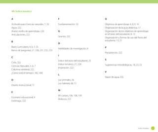 VII. Índice temático
A

F

O

Actitudes para Ciencias naturales, 7, 24
Agua, 222
Anexo: estilos de aprendizaje, 226
Articulaciones, 222

Fundamentación, 10

Objetivos de aprendizaje, 6, 8, 9, 10
Organización de la guía didáctica, 17
Organización de los objetivos de aprendizaje
en el texto del estudiante, 8, 13
Organización y formas de uso del Texto del
estudiante, 13, 21

B
Bases curriculares, 4, 6, 7, 25
Banco de preguntas, 21, 230, 231, 232, 233
C
Ciclo, 222
Ciencias Naturales, 5, 6, 7
Columna vertebral, 222
¿Cómo está el tiempo?, 182, 184
D
Diseño instruccional, 11
E
Escenario educacional, 4
Estómago, 222

G
Granizo, 222
H
Habilidades de investigación, 6
I
Índice del texto del estudiante, 25
Índice temático, 21, 229
Inspiración, 222
L

P
Precipitación, 222
S
Sugerencias metodológicas, 18, 22, 23
V
Vapor de agua, 222

Los animales, 26
Los hábitats, 68, 71
M
Mi cuerpo, 106, 108, 109
Molusco, 222

Índice temático

227

 