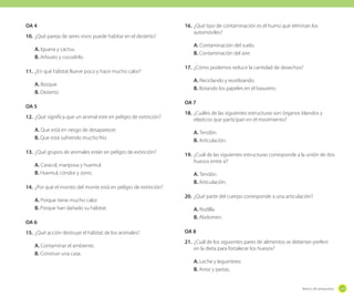 OA 4
10.	 ¿Qué pareja de seres vivos puede habitar en el desierto?
A. Iguana y cactus.
B. Arbusto y cocodrilo.
11.	 ¿En qué hábitat llueve poco y hace mucho calor?
A. Bosque
B. Desierto
OA 5
12.	 ¿Qué significa que un animal este en peligro de extinción?
A. Que está en riesgo de desaparecer.
B. Que está sufriendo mucho frío.
13.	 ¿Qué grupos de animales están en peligro de extinción?
A. Caracol, mariposa y huemul.
B. Huemul, cóndor y zorro.
14.	 ¿Por qué el monito del monte está en peligro de extinción?
A. Porque tiene mucho calor.
B. Porque han dañado su hábitat.
OA 6
15.	 ¿Qué acción destruye el hábitat de los animales?
A. Contaminar el ambiente.
B. Construir una casa.

16.	 ¿Qué tipo de contaminación es el humo que eliminan los
automóviles?
A. Contaminación del suelo.
B. Contaminación del aire.
17.	 ¿Cómo podemos reducir la cantidad de desechos?
A. Reciclando y reutilizando.
B. Botando los papeles en el basurero.
OA 7
18.	 ¿Cuáles de las siguientes estructuras son órganos blandos y
elásticos que participan en el movimiento?
A. Tendón.
B. Articulación.
19.	 ¿Cuál de las siguientes estructuras corresponde a la unión de dos
huesos entre sí?
A. Tendón.
B. Articulación.
20.	 ¿Qué parte del cuerpo corresponde a una articulación?
A. Rodilla.
B. Abdomen.
OA 8
21.	 ¿Cuál de los siguientes pares de alimentos se deberían preferir
en la dieta para fortalecer los huesos?
A. Leche y legumbres.
B. Arroz y pastas.

Banco de preguntas

229

 