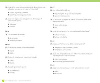22.	 ¿Cuál de las siguientes combinaciones de alimentos son más
saludables para una persona que tiene obesidad?
A. Lácteos, legumbres y verduras.
B. Papas fritas, hamburguesas y frutas.
23.	 ¿Cuál es el órgano se ve principalmente afectado por el
consumo del cigarro?
A. Pulmones. 	
B. Corazón.
OA 9
24.	 Una propiedad del agua es:
A. No tiene olor.
B. Tiene un olor fuerte.
OA 10
25.	 En la nieve, el agua se encuentra en estado:
A. Líquido.
B. Sólido.
26.	 El agua de ríos y lagos, se encuentra en estado:
A. Sólido.
B. Líquido.
27.	 El estado gaseoso del agua es:
A. De color blanco .
B. Invisible.

230

Guía didáctica del docente - Ciencias Naturales 2º básico

OA 11
28.	 Una nube está formada por:
A. Pequeñas gotas de agua en estado líquido .
B. Agua en estado gaseoso.
29.	 En el ciclo del agua, parte de la lluvia es absorbida por la tierra,
depositándose en:
A. Aguas subterráneas.
B. Ríos.
30.	 ¿Cuál de estas acciones, recomendarías para cuidar el agua?
A. Bañarse en la tina.
B. Bañarse en la ducha.
OA 12
31.	 ¿Cuáles son los fenómenos del tiempo atmosférico?
A. Temperatura, precipitaciones y viento.
B. Temperatura, luna y viento.
32.	 ¿Cuál sería la ropa adecuada para utilizar en: un día nublado, con
baja temperatura y precipitaciones?
A. Polera, short y jockey.
B. Botas, abrigo, guantes y bufanda.
OA 13
33.	 ¿Qué instrumento sirve para medir la dirección del viento?
A. Veleta.
B. Pluviómetro.

 