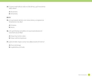 34.	 Si quiero medir la lluvia caída en el día de hoy, ¿qué instrumento
debo utilizar?
A. Pluviómetro
B. Termómetro.
OA 14
35.	 ¿En qué estación del año corre menos viento y se registran las
temperaturas más altas?
A. Primavera.
B. Verano.
36.	 ¿Por qué el tiempo atmosférico en la primavera favorece el
crecimiento de semillas?
A. Porque hay muchas nubes .
B. Porque sube la temperatura.
37.	 ¿Qué animales migran a zonas mas cálidas durante el invierno?
A. El oso y la tortuga.
B. La golondrina y el chorlo.

Banco de preguntas

231

 