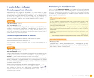 Lección 1: ¿Con o sin huesos?
Orientaciones para el inicio de la lección
Utilice el texto del inicio de la lección. Recuérdeles a sus alumnos todo lo que saben
sobre los animales y las clasificaciones que son capaces de hacer. Luego coménteles
que aprenderán sobre una diferencia muy importante entre dos grandes grupos
de animales. Si es posible, muestre a los niños una radiografía y pregúnteles de qué
diferencia creen que se trata. Sino, puede trabajar inmediatamente la Actividad 1.

Orientaciones para el cierre de la lección
Utilice la sección En la lección 1 aprendí, como evaluación formativa. Pídales que
la realicen en forma individual. Se les puede pedir que respondan la pregunta 1
por escrito. Para profundizar la evaluación se sugiere que en sus cuadernos dibujen
un animal con columna vertebral y un animal sin columna vertebral, a raíz de la
pregunta que da título a la lección.

Información complementaria
Los huesos

Actividad 1
Estilo de aprendizaje: Reflexivo.
Nivel de complejidad: Media.
Trabaje esta actividad con todo el grupo. Puede proyectar o realizar la actividad con
animales (si es posible que un apoderado le ayude llevando un gato o un perro
pequeño y un organismo invetebrado como una lombriz, chanchito de tierra, caracol,
entre otros). Lo importante es que observen, describan y comparen. Fíjese en la piel, el
tamaño, textura. Luego realice las preguntas.

Orientaciones para el desarrollo de la lección
Luego de la actividad formalice lo observado. Pude apoyarse con el texto.
Posteriormente, lea la información de la página 17.
Para comprender la forma y movimiento de la columna vertebral, trabaje en la
Actividad 2.

Actividad 2

De pies a cabeza, los huesos proporcionan sostén a nuestro cuerpo y ayudan a darle
forma. El cráneo nos protege el cerebro y nos conforma la cara. La médula espinal, un
canal de intercambio de mensajes entre el cerebro y el cuerpo, está protegida por la
columna vertebral o espina dorsal.
Las costillas forman una cámara que alberga el corazón, los pulmones, el hígado y el
bazo, y la pelvis ayuda a proteger la vejiga, los intestinos y, en las mujeres, los órganos
reproductores.
Aunque son muy ligeros, los huesos son lo suficientemente fuertes para soportar todo
nuestro peso.
Recuperado de:
http://kidshealth.org/parent/en_espanol/general/bones_muscles_joints_esp.html.

Actividad complementaria
Nuestro esqueleto
Observa en libros y láminas el esqueleto humano y el esqueleto de un perro.
Descríbelos junto con tu profesor y compárenlos. ¿En qué se diferencian?; ¿serán
igual de duros?; ¿tendrán la misma función?

Estilos de aprendizaje: Activo y pragmático.
Nivel de complejidad: Media.
El objetivo de esta actividad es que mediante una representación con material concreto,
los niños puedan representar la columna vertebral. Realice las preguntas 1 y 2 de la
Actividad 2, y luego recopile algunas experiencias de los estudiantes.
Solicite a sus alumnos sacar los materiales para la construcción del modelo, el que les
ayudará a comprender o acercarse a la idea de que la columna vertebral está formada
por distintas vértebras y que la forma que posee permite al ser humano desplazarse y
mantenerse sobre los dos pies.
Para la construcción del modelo de columna vertebral deberán ensartar
los carretes de hilo en la lana formando una cadena. Al finalizar, deben
hacer nudos en los extremos de la lana. Cuando el modelo esté
terminado, podrán observar cómo se puede doblar la columna. Pueden
realizar la actividad en parejas.

Sugerencias metodológicas - Unidad 1

33

 