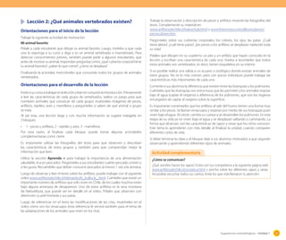 Lección 2: ¿Qué animales vertebrados existen?
Orientaciones para el inicio de la lección
Trabaje la siguiente actividad de motivación:
Mi animal favorito
Pídale a cada estudiante que dibuje su animal favorito. Luego, invítelos a que cada
uno lo exponga a su curso y diga si es un animal vertebrado o invertebrado. Para
detectar conocimientos previos, también puede pedir a algunos estudiantes, que
antes de mostrar su animal, respondan preguntas como: ¿qué cubierta corporal tiene
tu animal favorito?; ¿sabes lo que come?; ¿cómo se desplaza?
Finalizando la actividad, mencióneles que conocerán todos los grupos de animales
vertebrados.

Orientaciones para el desarrollo de la lección
Invíte a su curso a trabajar en la lección y lean en conjunto la introducción. Previamente
a leer las características de cada grupo de vertebrados, realice un juego para que
nombren animales que conozcan de cada grupo: muéstreles imágenes de peces,
anfibios, reptiles, aves y mamíferos y pregúnteles si saben de qué animal o grupo
se trata.
Al ser esta, una lección larga y con mucha información se sugiere trabajarla en
3 bloques:
•	 1 - peces y anfibios, 2 - reptiles y aves, 3 - mamíferos.
Por esta razón, al finalizar cada bloque, puede tomar algunas actividades
complementarias como cierre.
Es importante utilizar las fotografías del texto para que observen y describan
las características de estos grupos y también para que comprendan mejor la
información que leen.
Utilice la sección Aprendo + para trabajar la importancia de una alimentación
saludable, rica en pescados. Pregúnteles a sus estudiantes cuánto pescado comen y
si les gusta. Recuérdeles que deben consumir pescados al menos 1 vez a la semana.
Luego de observar y leer el texto sobre los anfibios, puede trabajar con el siguiente
video www.anfibiosdechile.cl/telmatobufo_bullocki_.html. Cuénteles que existe un
importante número de anfibios que solo viven en Chile, de los cuales muchos están
bajo alguna amenaza de desaparecer. Uno de estos anfibios es la rana montana
de Nahuelbuta, que puede ver en detalle en el video. Pídales que observen con
detención su piel húmeda y sus patas.

Trabaje la observación y descripción de peces y anfibios mirando las fotografías del
texto. Complemente su material en:
www.anfibiosdechile.cl/batrachyla.html y www.fotonostra.com/albums/peces/
pecescolores.htm
Pregúnteles sobre sus cubiertas corporales, los colores, los ojos, las patas. ¿Cuál
tiene aletas?, ¿cuál tiene patas?, ¿los peces o los anfibios se desplazan nadando toda
su vida?
Pídales que dibujen en su cuaderno un pez y un anfibio que hayan conocido en la
lección y escriban una característica de cada uno. Vuelva a recordarles que todos
estos animales son vertebrados, es decir, tienen esqueletos en su interior.
Si es posible realice una salida a un acuario o zoológico donde existan animales de
estos grupos. No es lo más común, pero con pocos individuos puede trabajar las
características más importantes de cada uno.
Comente a sus alumnos la diferencia que existen entre las branquias y los pulmones.
Cuénteles que las branquias son estructuras que les permiten a los animales respirar
bajo el agua (captar el oxígeno) a diferencia de los pulmones, que son los órganos
encargados de captar el oxígeno sobre la superficie.
Es importante comentarles que los anfibios al salir del huevo tienen una forma muy
similar a los peces. Se llaman renacuajos y respiran por medio de sus branquias pues
viven bajo el agua. Al crecer, cambia su cuerpo y se desarrollan los pulmones. En esta
etapa de su vida ya no viven bajo el agua y se desplazan saltando o caminando. La
forma que alcanzan, son las características de sapos y ranas que los niños conocen.
Este tema lo aprenderán con más detalle al finalizar la unidad, cuando comparen
diferentes ciclos de vida.
Si debe terminar la clase o el bloque deje a sus alumnos motivados a que seguirán
observando y aprendiendo diferentes tipos de animales.

Actividad complementaria
¿Cómo se comunican?
¿Qué sonidos hacen los sapos? Entra con tus compañeros a la siguiente página web
www.anfibiosdechile.cl/sonoteca.html y pincha sobre los diferentes sapos y ranas.
Así podrás escuchar todos sus cantos. Imita los que más llamaron tu atención.

Luego de referenciar en el texto las modificaciones de las crías, muéstreles en el
video cómo son los renacuajos (esta referencia le servirá también para el tema de
las adaptaciones de los animales que viven en los ríos).

Sugerencias metodológicas - Unidad 1

35

 