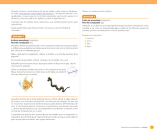 Cuando comience con la observación de los reptiles puede proyectar el siguiente video www.youtube.com/watch?v=AbsoP0JfY5o o enviarle la dirección a los
apoderados en casa. Luego de ver el video pregúnteles: ¿qué reptiles aparecen en
el video?; ¿cómo es la piel de los reptiles?; ¿cuál es tu reptil favorito?
Cuénteles que los reptiles tienen pulmones y que también ponen huevos para
reproducirse.
Luego pregúnteles: ¿qué otros animales con escamas conoces? Realice la
Actividad 3.

Actividad 3
Estilo de aprendizaje: Pragmático.
Nivel de complejidad: Alta.
El objetivo de esta actividad es que los niños comparen modelos de escamas de peces
y anfibios, para ayudarlos a recordarles que ambos tienen este tipo de cobertura de la
piel, pero que son diferentes grupos.

Trabaje con sus alumnos la Actividad 4

Actividad 4
Estilos de aprendizaje: Pragmático.
Nivel de complejidad: Baja.
Indíqueles a sus alumnos que respondan la actividad de forma individual, así podrá
visualizar si los niños van incorporando algunos datos de los diferentes grupos de
animales que han estudiado (peces, anfibios, reptiles y aves).
Respuestas esperadas
1.	 escamas.
2.	 peces.
3.	 aves.
4.	 agua.

Pída a cada alumno, pegamento y tijeras, y envíelos a recortar las escamas de la
página 47.
Las escamas de pez deben cortarse a lo largo y las de reptiles, una a una.
Indíqueles que las escamas de pez las peguen sobre un dibujo de un pez y las de
reptil, sobre la serpiente.
Utilice los siguientes modelos para que los niños peguen las escamas.
Pegue las escamas de pez una sobre otra, y las de reptil, una al lado de
otra para diferenciar los modelos.

Cuando comience por la observación de las aves, intente salir de la sala y observar
en el patio o en una plaza cercana. Pida a sus alumnos que obseven las aves que
se encuentran. Según la zona donde se ubique puede observar diferentes tipos de
aves. Si solo observa palomas observen sus características, por ejemplo que vuela
y camina, que tiene plumas y un pico. Pregúnteles a sus alumnos si conocen a otro
animal que tenga plumas; ¿es un ave?
Coménteles que todas las aves poseen plumas. Recuérdeles que son vertebrados. Es
importante que comente que la mayoría de las aves vuelan, pero que existen algunos
tipos de aves que no lo hacen, pero siguen siendo aves.

Sugerencias metodológicas - Unidad 1

37

 