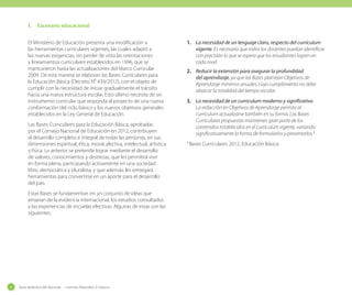 I.	 Escenario educacional
El Ministerio de Educación presenta una modificación a
las herramientas curriculares vigentes, las cuales adaptó a
las nuevas exigencias, sin perder de vista las orientaciones
y lineamientos curriculares establecidos en 1996, que se
mantuvieron hasta las actualizaciones del Marco Curricular
2009. De esta manera se elaboran las Bases Curriculares para
la Educación Básica (Decreto N⁰ 439/2012), con el objeto de
cumplir con la necesidad de iniciar gradualmente el tránsito
hacia una nueva estructura escolar. Esto último necesita de un
instrumento curricular que responda al proyecto de una nueva
conformación del ciclo básico y los nuevos objetivos generales
establecidos en la Ley General de Educación.
Las Bases Curriculares para la Educación Básica, aprobadas
por el Consejo Nacional de Educación en 2012, contribuyen
al desarrollo completo e integral de todas las personas, en sus
dimensiones espiritual, ética, moral, afectiva, intelectual, artística
y física. Lo anterior se pretende lograr mediante el desarrollo
de valores, conocimientos y destrezas, que les permitirá vivir
en forma plena, participando activamente en una sociedad
libre, democrática y pluralista, y que además, les entregará
herramientas para convertirse en un aporte para el desarrollo
del país.
Estas Bases se fundamentan en un conjunto de ideas que
emanan de la evidencia internacional, los estudios consultados
y las experiencias de escuelas efectivas. Algunas de estas son las
siguientes:

4

Guía didáctica del docente - Ciencias Naturales 2º básico

1.	 La necesidad de un lenguaje claro, respecto del currículum
vigente. Es necesario que todos los docentes puedan identificar
con precisión lo que se espera que los estudiantes logren en
cada nivel.
2.	 Reducir la extensión para asegurar la profundidad
del aprendizaje, ya que las Bases plantean Objetivos de
Aprendizaje mínimos anuales, cuyo cumplimiento no debe
abarcar la totalidad del tiempo escolar.
3.	 La necesidad de un currículum moderno y significativo.
La redacción en Objetivos de Aprendizaje permite al
currículum actualizarse también en su forma. Las Bases
Curriculares propuestas mantienen gran parte de los
contenidos establecidos en el currículum vigente, variando
significativamente la forma de formularlos y presentarlos.1
1

Bases Curriculares 2012, Educación Básica.

 